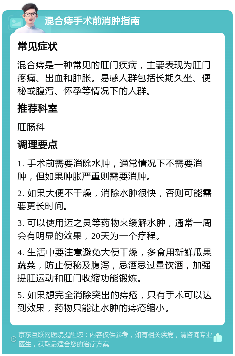 混合痔手术前消肿指南 常见症状 混合痔是一种常见的肛门疾病，主要表现为肛门疼痛、出血和肿胀。易感人群包括长期久坐、便秘或腹泻、怀孕等情况下的人群。 推荐科室 肛肠科 调理要点 1. 手术前需要消除水肿，通常情况下不需要消肿，但如果肿胀严重则需要消肿。 2. 如果大便不干燥，消除水肿很快，否则可能需要更长时间。 3. 可以使用迈之灵等药物来缓解水肿，通常一周会有明显的效果，20天为一个疗程。 4. 生活中要注意避免大便干燥，多食用新鲜瓜果蔬菜，防止便秘及腹泻，忌酒忌过量饮酒，加强提肛运动和肛门收缩功能锻炼。 5. 如果想完全消除突出的痔疮，只有手术可以达到效果，药物只能让水肿的痔疮缩小。