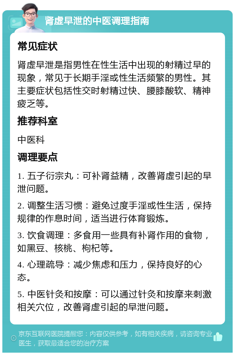 肾虚早泄的中医调理指南 常见症状 肾虚早泄是指男性在性生活中出现的射精过早的现象，常见于长期手淫或性生活频繁的男性。其主要症状包括性交时射精过快、腰膝酸软、精神疲乏等。 推荐科室 中医科 调理要点 1. 五子衍宗丸：可补肾益精，改善肾虚引起的早泄问题。 2. 调整生活习惯：避免过度手淫或性生活，保持规律的作息时间，适当进行体育锻炼。 3. 饮食调理：多食用一些具有补肾作用的食物，如黑豆、核桃、枸杞等。 4. 心理疏导：减少焦虑和压力，保持良好的心态。 5. 中医针灸和按摩：可以通过针灸和按摩来刺激相关穴位，改善肾虚引起的早泄问题。