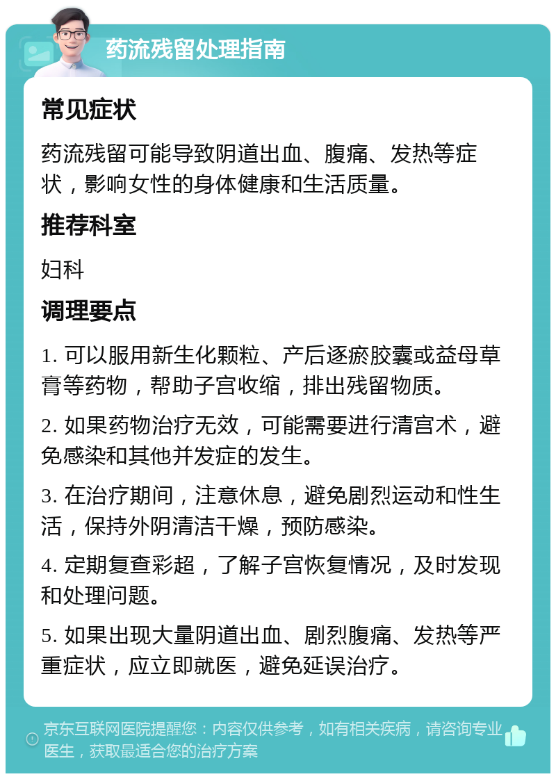 药流残留处理指南 常见症状 药流残留可能导致阴道出血、腹痛、发热等症状，影响女性的身体健康和生活质量。 推荐科室 妇科 调理要点 1. 可以服用新生化颗粒、产后逐瘀胶囊或益母草膏等药物，帮助子宫收缩，排出残留物质。 2. 如果药物治疗无效，可能需要进行清宫术，避免感染和其他并发症的发生。 3. 在治疗期间，注意休息，避免剧烈运动和性生活，保持外阴清洁干燥，预防感染。 4. 定期复查彩超，了解子宫恢复情况，及时发现和处理问题。 5. 如果出现大量阴道出血、剧烈腹痛、发热等严重症状，应立即就医，避免延误治疗。