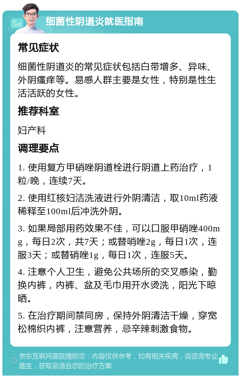 细菌性阴道炎就医指南 常见症状 细菌性阴道炎的常见症状包括白带增多、异味、外阴瘙痒等。易感人群主要是女性，特别是性生活活跃的女性。 推荐科室 妇产科 调理要点 1. 使用复方甲硝唑阴道栓进行阴道上药治疗，1粒/晚，连续7天。 2. 使用红核妇洁洗液进行外阴清洁，取10ml药液稀释至100ml后冲洗外阴。 3. 如果局部用药效果不佳，可以口服甲硝唑400mg，每日2次，共7天；或替哨唑2g，每日1次，连服3天；或替硝唑1g，每日1次，连服5天。 4. 注意个人卫生，避免公共场所的交叉感染，勤换内裤，内裤、盆及毛巾用开水烫洗，阳光下晾晒。 5. 在治疗期间禁同房，保持外阴清洁干燥，穿宽松棉织内裤，注意营养，忌辛辣刺激食物。