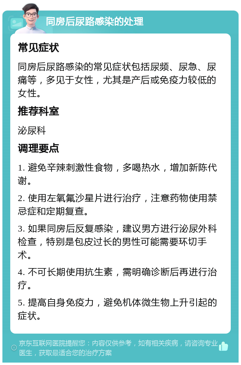 同房后尿路感染的处理 常见症状 同房后尿路感染的常见症状包括尿频、尿急、尿痛等，多见于女性，尤其是产后或免疫力较低的女性。 推荐科室 泌尿科 调理要点 1. 避免辛辣刺激性食物，多喝热水，增加新陈代谢。 2. 使用左氧氟沙星片进行治疗，注意药物使用禁忌症和定期复查。 3. 如果同房后反复感染，建议男方进行泌尿外科检查，特别是包皮过长的男性可能需要环切手术。 4. 不可长期使用抗生素，需明确诊断后再进行治疗。 5. 提高自身免疫力，避免机体微生物上升引起的症状。