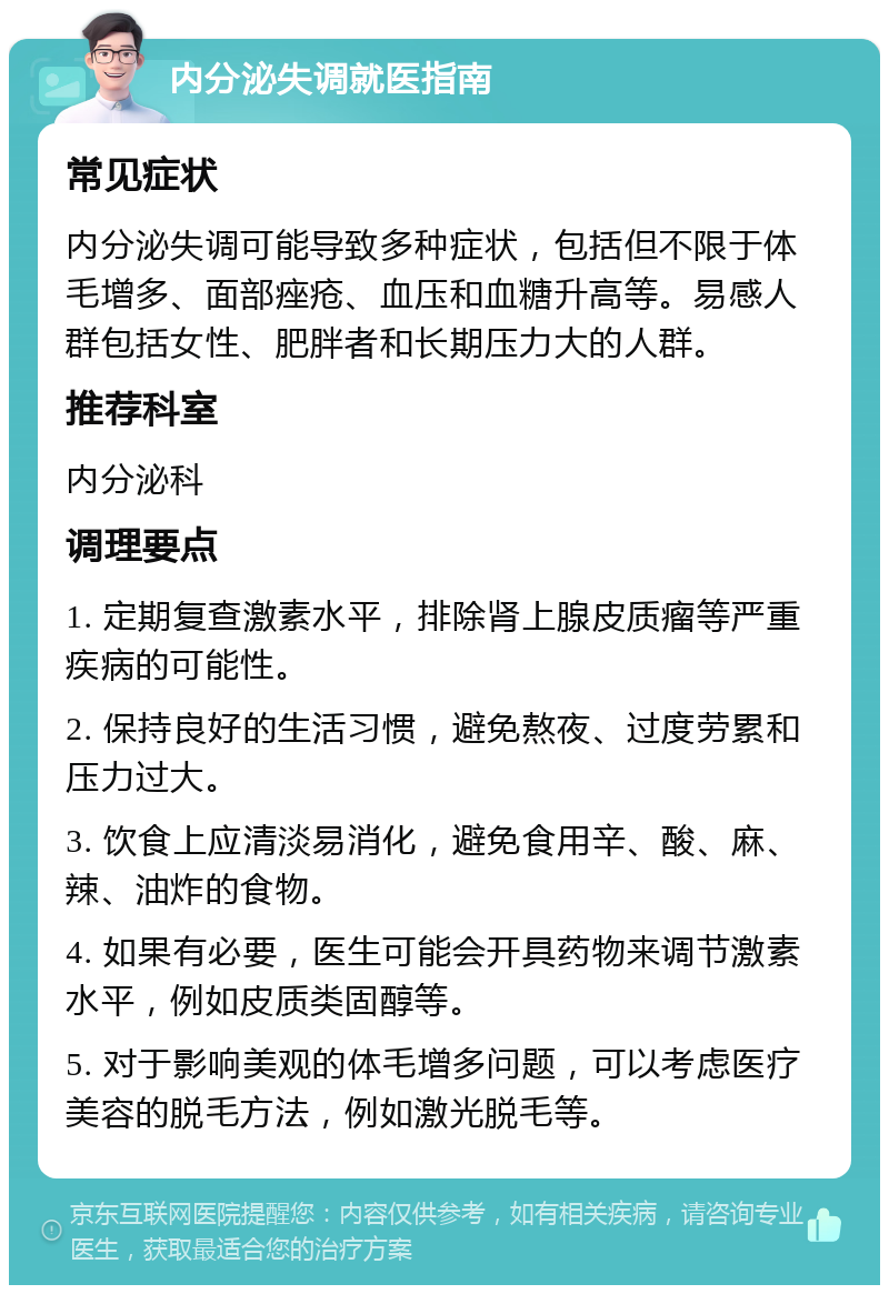 内分泌失调就医指南 常见症状 内分泌失调可能导致多种症状，包括但不限于体毛增多、面部痤疮、血压和血糖升高等。易感人群包括女性、肥胖者和长期压力大的人群。 推荐科室 内分泌科 调理要点 1. 定期复查激素水平，排除肾上腺皮质瘤等严重疾病的可能性。 2. 保持良好的生活习惯，避免熬夜、过度劳累和压力过大。 3. 饮食上应清淡易消化，避免食用辛、酸、麻、辣、油炸的食物。 4. 如果有必要，医生可能会开具药物来调节激素水平，例如皮质类固醇等。 5. 对于影响美观的体毛增多问题，可以考虑医疗美容的脱毛方法，例如激光脱毛等。