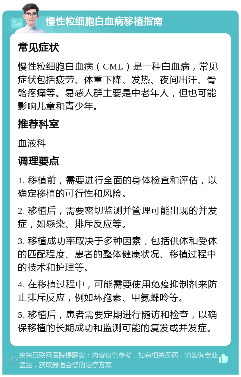 慢性粒细胞白血病移植指南 常见症状 慢性粒细胞白血病（CML）是一种白血病，常见症状包括疲劳、体重下降、发热、夜间出汗、骨骼疼痛等。易感人群主要是中老年人，但也可能影响儿童和青少年。 推荐科室 血液科 调理要点 1. 移植前，需要进行全面的身体检查和评估，以确定移植的可行性和风险。 2. 移植后，需要密切监测并管理可能出现的并发症，如感染、排斥反应等。 3. 移植成功率取决于多种因素，包括供体和受体的匹配程度、患者的整体健康状况、移植过程中的技术和护理等。 4. 在移植过程中，可能需要使用免疫抑制剂来防止排斥反应，例如环孢素、甲氨蝶呤等。 5. 移植后，患者需要定期进行随访和检查，以确保移植的长期成功和监测可能的复发或并发症。