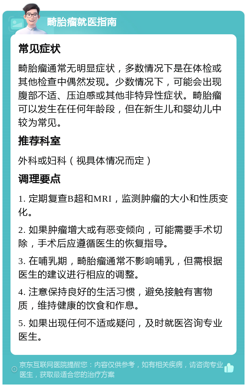 畸胎瘤就医指南 常见症状 畸胎瘤通常无明显症状，多数情况下是在体检或其他检查中偶然发现。少数情况下，可能会出现腹部不适、压迫感或其他非特异性症状。畸胎瘤可以发生在任何年龄段，但在新生儿和婴幼儿中较为常见。 推荐科室 外科或妇科（视具体情况而定） 调理要点 1. 定期复查B超和MRI，监测肿瘤的大小和性质变化。 2. 如果肿瘤增大或有恶变倾向，可能需要手术切除，手术后应遵循医生的恢复指导。 3. 在哺乳期，畸胎瘤通常不影响哺乳，但需根据医生的建议进行相应的调整。 4. 注意保持良好的生活习惯，避免接触有害物质，维持健康的饮食和作息。 5. 如果出现任何不适或疑问，及时就医咨询专业医生。