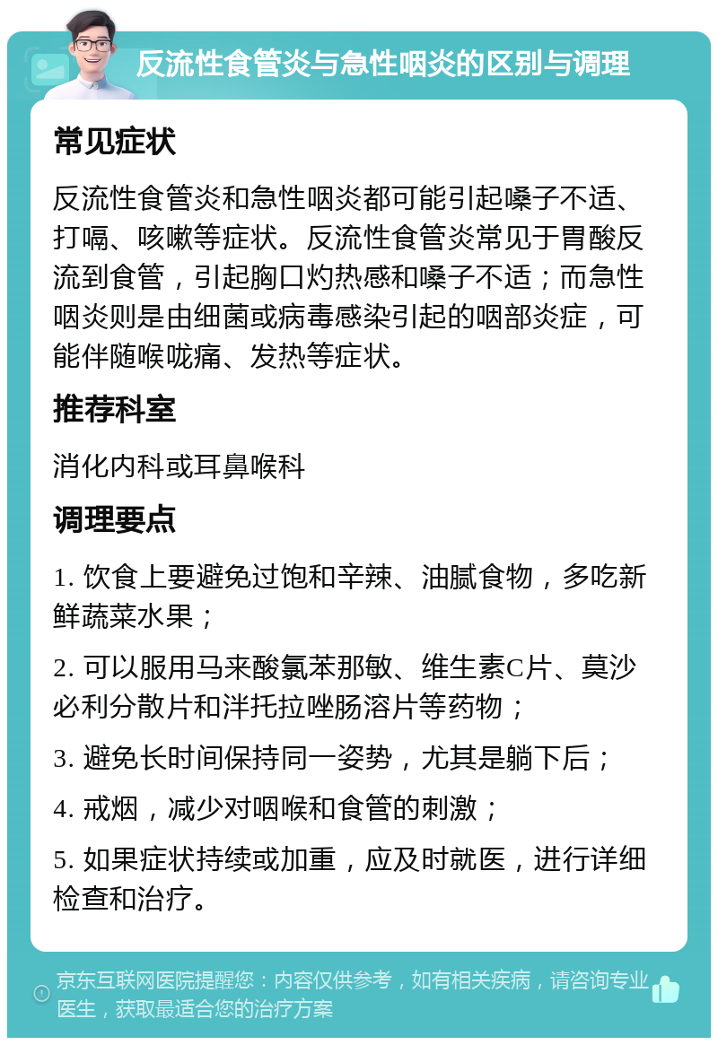 反流性食管炎与急性咽炎的区别与调理 常见症状 反流性食管炎和急性咽炎都可能引起嗓子不适、打嗝、咳嗽等症状。反流性食管炎常见于胃酸反流到食管，引起胸口灼热感和嗓子不适；而急性咽炎则是由细菌或病毒感染引起的咽部炎症，可能伴随喉咙痛、发热等症状。 推荐科室 消化内科或耳鼻喉科 调理要点 1. 饮食上要避免过饱和辛辣、油腻食物，多吃新鲜蔬菜水果； 2. 可以服用马来酸氯苯那敏、维生素C片、莫沙必利分散片和泮托拉唑肠溶片等药物； 3. 避免长时间保持同一姿势，尤其是躺下后； 4. 戒烟，减少对咽喉和食管的刺激； 5. 如果症状持续或加重，应及时就医，进行详细检查和治疗。