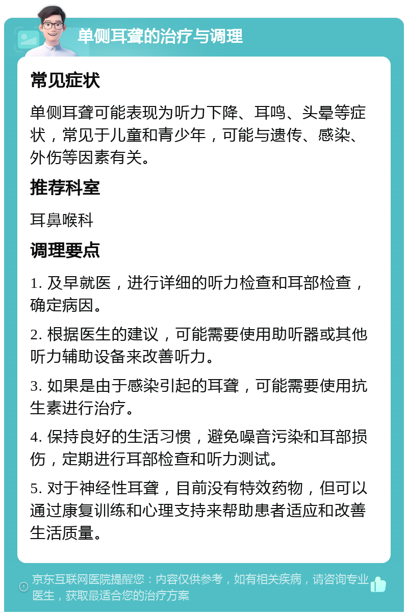 单侧耳聋的治疗与调理 常见症状 单侧耳聋可能表现为听力下降、耳鸣、头晕等症状，常见于儿童和青少年，可能与遗传、感染、外伤等因素有关。 推荐科室 耳鼻喉科 调理要点 1. 及早就医，进行详细的听力检查和耳部检查，确定病因。 2. 根据医生的建议，可能需要使用助听器或其他听力辅助设备来改善听力。 3. 如果是由于感染引起的耳聋，可能需要使用抗生素进行治疗。 4. 保持良好的生活习惯，避免噪音污染和耳部损伤，定期进行耳部检查和听力测试。 5. 对于神经性耳聋，目前没有特效药物，但可以通过康复训练和心理支持来帮助患者适应和改善生活质量。