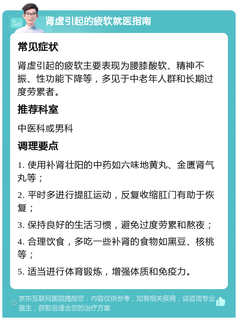 肾虚引起的疲软就医指南 常见症状 肾虚引起的疲软主要表现为腰膝酸软、精神不振、性功能下降等，多见于中老年人群和长期过度劳累者。 推荐科室 中医科或男科 调理要点 1. 使用补肾壮阳的中药如六味地黄丸、金匮肾气丸等； 2. 平时多进行提肛运动，反复收缩肛门有助于恢复； 3. 保持良好的生活习惯，避免过度劳累和熬夜； 4. 合理饮食，多吃一些补肾的食物如黑豆、核桃等； 5. 适当进行体育锻炼，增强体质和免疫力。