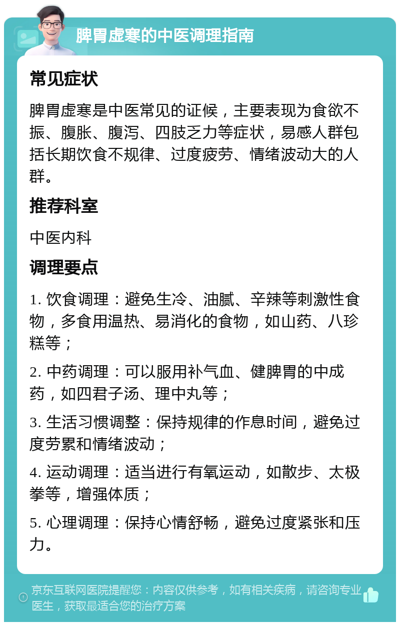 脾胃虚寒的中医调理指南 常见症状 脾胃虚寒是中医常见的证候，主要表现为食欲不振、腹胀、腹泻、四肢乏力等症状，易感人群包括长期饮食不规律、过度疲劳、情绪波动大的人群。 推荐科室 中医内科 调理要点 1. 饮食调理：避免生冷、油腻、辛辣等刺激性食物，多食用温热、易消化的食物，如山药、八珍糕等； 2. 中药调理：可以服用补气血、健脾胃的中成药，如四君子汤、理中丸等； 3. 生活习惯调整：保持规律的作息时间，避免过度劳累和情绪波动； 4. 运动调理：适当进行有氧运动，如散步、太极拳等，增强体质； 5. 心理调理：保持心情舒畅，避免过度紧张和压力。