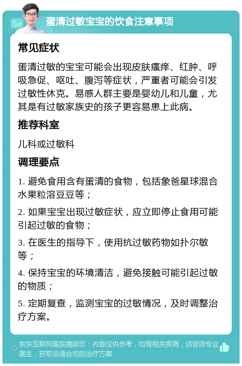 蛋清过敏宝宝的饮食注意事项 常见症状 蛋清过敏的宝宝可能会出现皮肤瘙痒、红肿、呼吸急促、呕吐、腹泻等症状，严重者可能会引发过敏性休克。易感人群主要是婴幼儿和儿童，尤其是有过敏家族史的孩子更容易患上此病。 推荐科室 儿科或过敏科 调理要点 1. 避免食用含有蛋清的食物，包括象爸星球混合水果粒溶豆豆等； 2. 如果宝宝出现过敏症状，应立即停止食用可能引起过敏的食物； 3. 在医生的指导下，使用抗过敏药物如扑尔敏等； 4. 保持宝宝的环境清洁，避免接触可能引起过敏的物质； 5. 定期复查，监测宝宝的过敏情况，及时调整治疗方案。