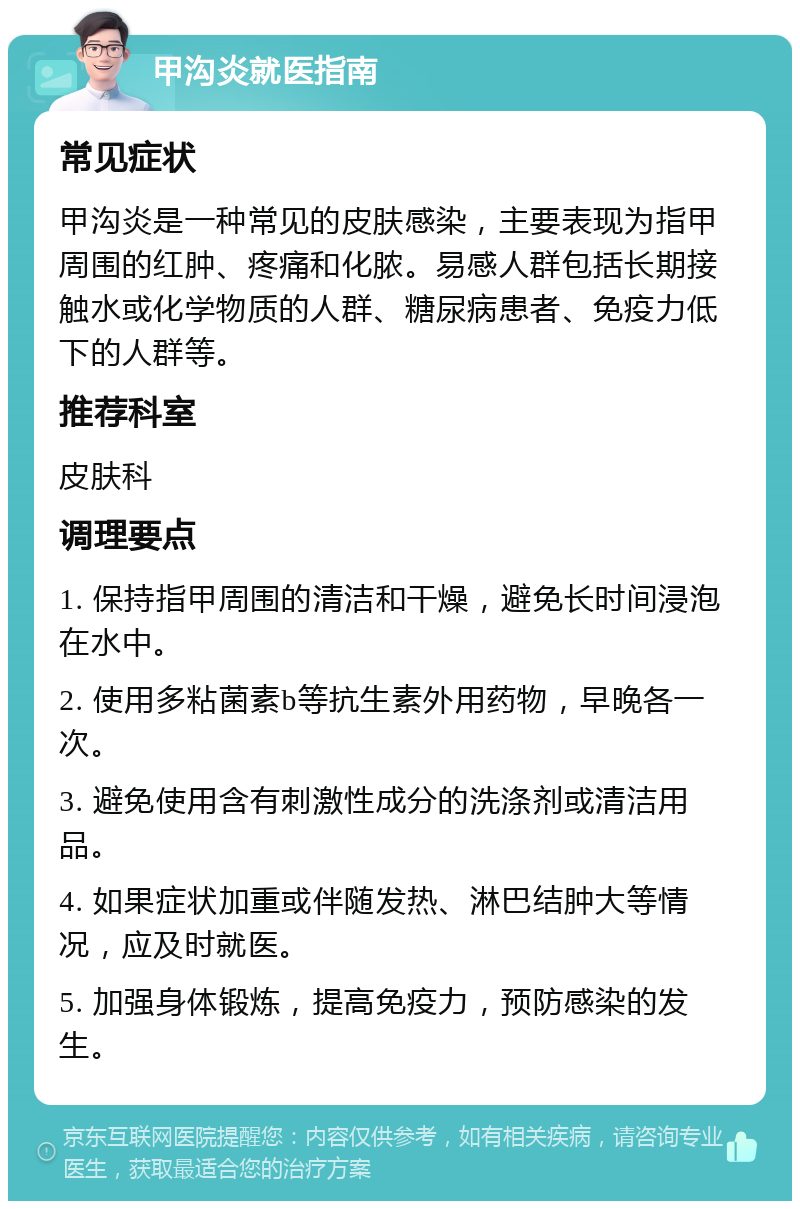 甲沟炎就医指南 常见症状 甲沟炎是一种常见的皮肤感染，主要表现为指甲周围的红肿、疼痛和化脓。易感人群包括长期接触水或化学物质的人群、糖尿病患者、免疫力低下的人群等。 推荐科室 皮肤科 调理要点 1. 保持指甲周围的清洁和干燥，避免长时间浸泡在水中。 2. 使用多粘菌素b等抗生素外用药物，早晚各一次。 3. 避免使用含有刺激性成分的洗涤剂或清洁用品。 4. 如果症状加重或伴随发热、淋巴结肿大等情况，应及时就医。 5. 加强身体锻炼，提高免疫力，预防感染的发生。