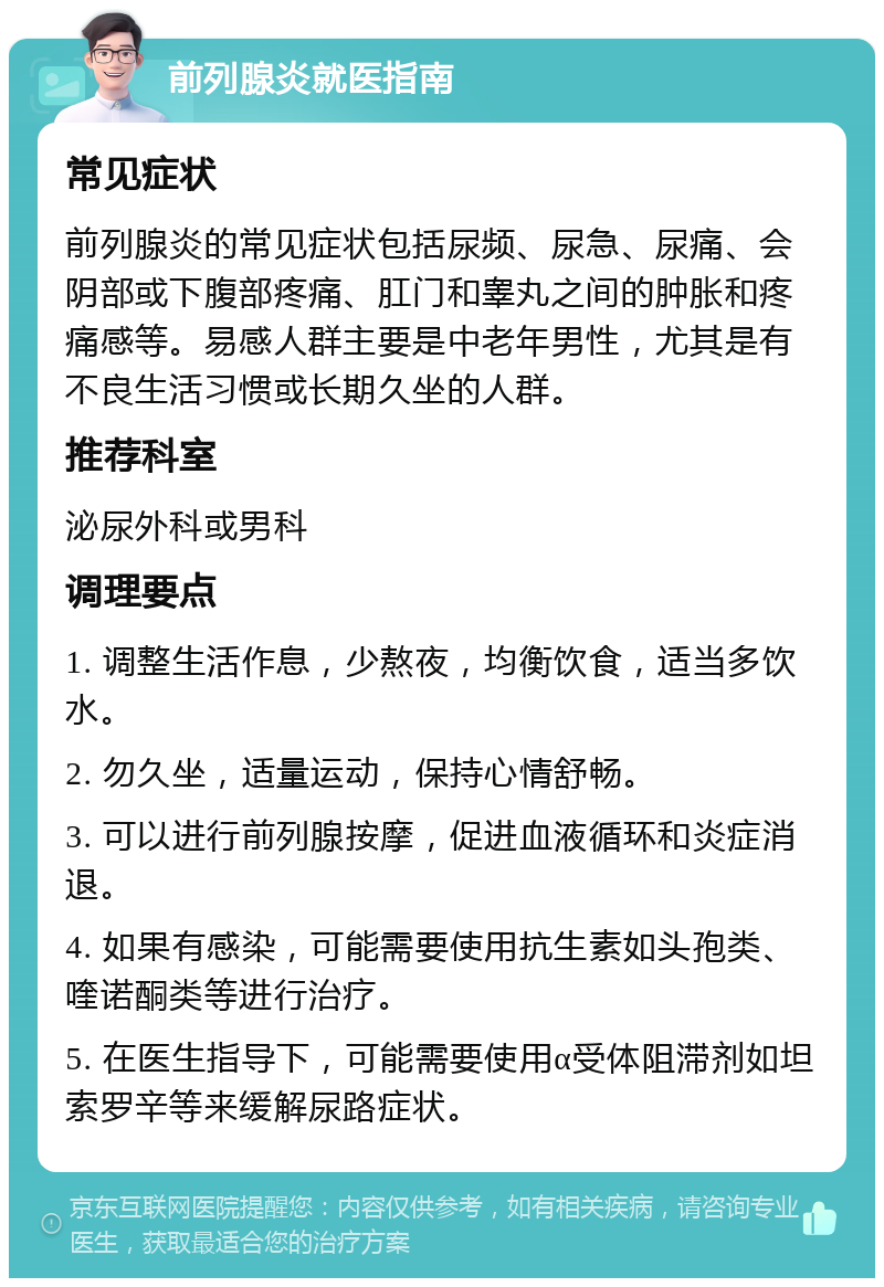 前列腺炎就医指南 常见症状 前列腺炎的常见症状包括尿频、尿急、尿痛、会阴部或下腹部疼痛、肛门和睾丸之间的肿胀和疼痛感等。易感人群主要是中老年男性，尤其是有不良生活习惯或长期久坐的人群。 推荐科室 泌尿外科或男科 调理要点 1. 调整生活作息，少熬夜，均衡饮食，适当多饮水。 2. 勿久坐，适量运动，保持心情舒畅。 3. 可以进行前列腺按摩，促进血液循环和炎症消退。 4. 如果有感染，可能需要使用抗生素如头孢类、喹诺酮类等进行治疗。 5. 在医生指导下，可能需要使用α受体阻滞剂如坦索罗辛等来缓解尿路症状。