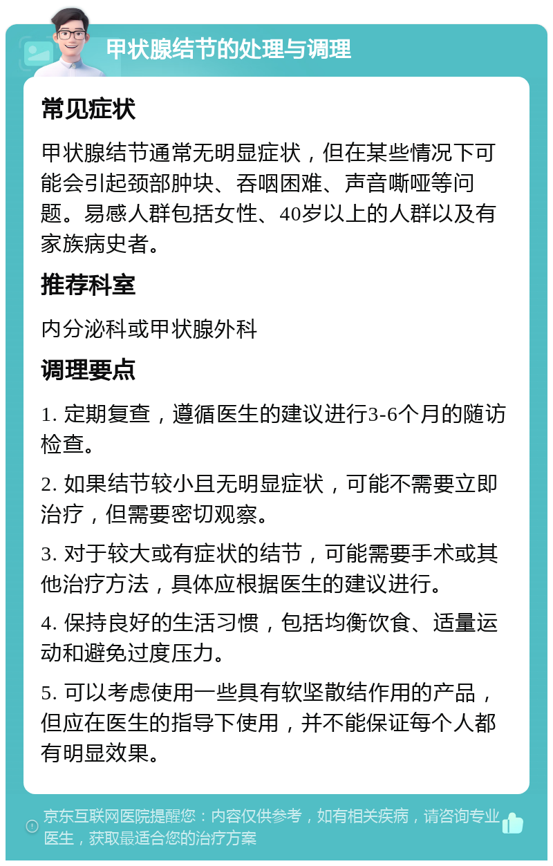 甲状腺结节的处理与调理 常见症状 甲状腺结节通常无明显症状，但在某些情况下可能会引起颈部肿块、吞咽困难、声音嘶哑等问题。易感人群包括女性、40岁以上的人群以及有家族病史者。 推荐科室 内分泌科或甲状腺外科 调理要点 1. 定期复查，遵循医生的建议进行3-6个月的随访检查。 2. 如果结节较小且无明显症状，可能不需要立即治疗，但需要密切观察。 3. 对于较大或有症状的结节，可能需要手术或其他治疗方法，具体应根据医生的建议进行。 4. 保持良好的生活习惯，包括均衡饮食、适量运动和避免过度压力。 5. 可以考虑使用一些具有软坚散结作用的产品，但应在医生的指导下使用，并不能保证每个人都有明显效果。