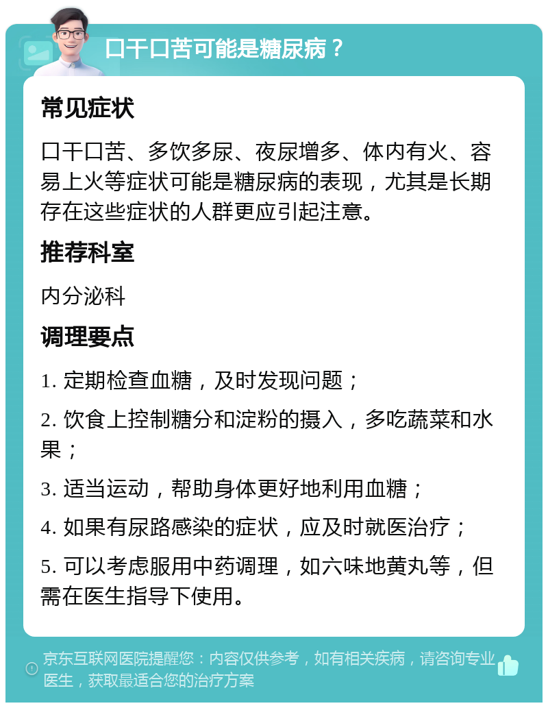 口干口苦可能是糖尿病？ 常见症状 口干口苦、多饮多尿、夜尿增多、体内有火、容易上火等症状可能是糖尿病的表现，尤其是长期存在这些症状的人群更应引起注意。 推荐科室 内分泌科 调理要点 1. 定期检查血糖，及时发现问题； 2. 饮食上控制糖分和淀粉的摄入，多吃蔬菜和水果； 3. 适当运动，帮助身体更好地利用血糖； 4. 如果有尿路感染的症状，应及时就医治疗； 5. 可以考虑服用中药调理，如六味地黄丸等，但需在医生指导下使用。