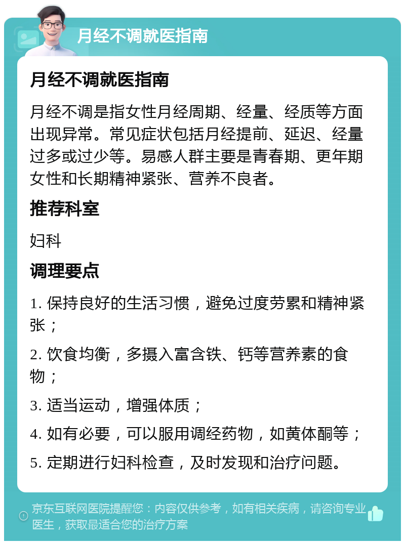 月经不调就医指南 月经不调就医指南 月经不调是指女性月经周期、经量、经质等方面出现异常。常见症状包括月经提前、延迟、经量过多或过少等。易感人群主要是青春期、更年期女性和长期精神紧张、营养不良者。 推荐科室 妇科 调理要点 1. 保持良好的生活习惯，避免过度劳累和精神紧张； 2. 饮食均衡，多摄入富含铁、钙等营养素的食物； 3. 适当运动，增强体质； 4. 如有必要，可以服用调经药物，如黄体酮等； 5. 定期进行妇科检查，及时发现和治疗问题。