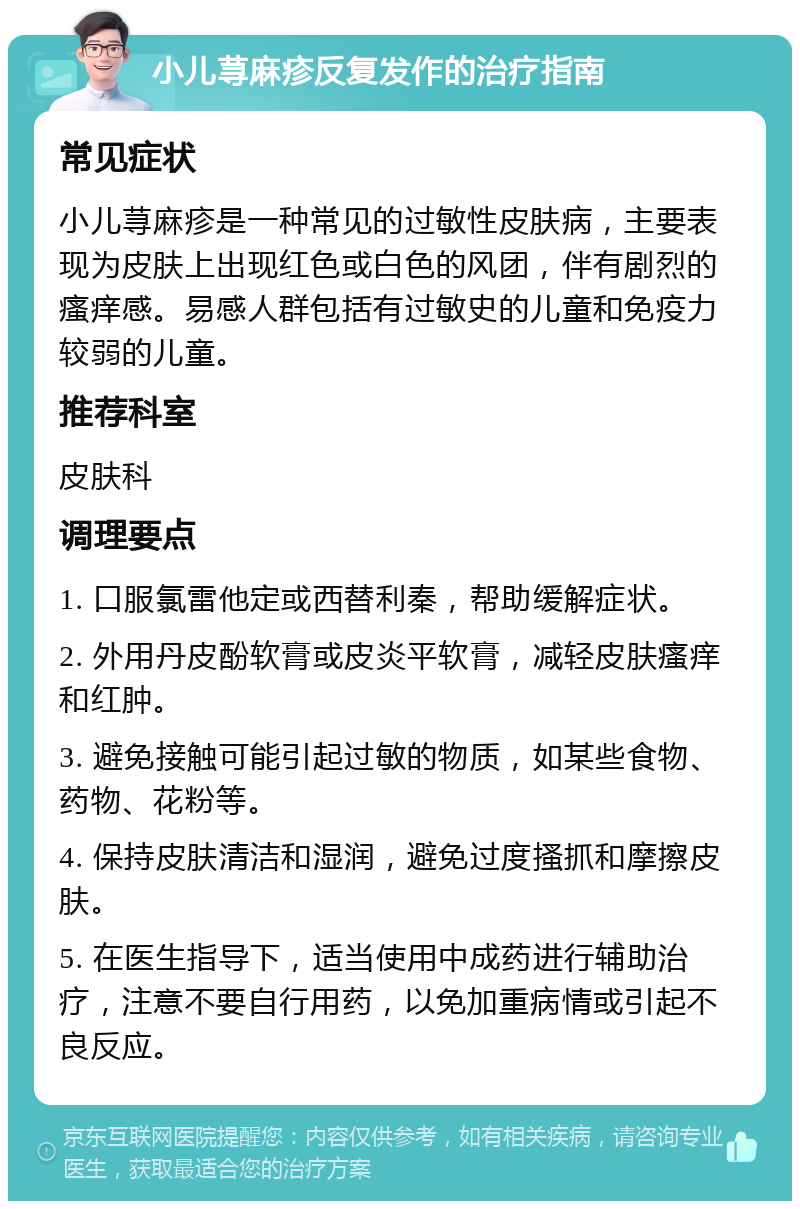 小儿荨麻疹反复发作的治疗指南 常见症状 小儿荨麻疹是一种常见的过敏性皮肤病，主要表现为皮肤上出现红色或白色的风团，伴有剧烈的瘙痒感。易感人群包括有过敏史的儿童和免疫力较弱的儿童。 推荐科室 皮肤科 调理要点 1. 口服氯雷他定或西替利秦，帮助缓解症状。 2. 外用丹皮酚软膏或皮炎平软膏，减轻皮肤瘙痒和红肿。 3. 避免接触可能引起过敏的物质，如某些食物、药物、花粉等。 4. 保持皮肤清洁和湿润，避免过度搔抓和摩擦皮肤。 5. 在医生指导下，适当使用中成药进行辅助治疗，注意不要自行用药，以免加重病情或引起不良反应。