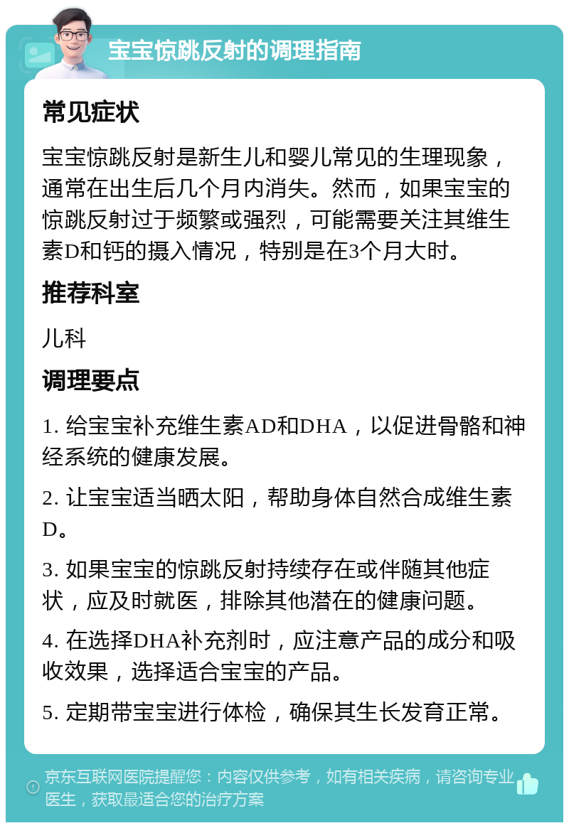 宝宝惊跳反射的调理指南 常见症状 宝宝惊跳反射是新生儿和婴儿常见的生理现象，通常在出生后几个月内消失。然而，如果宝宝的惊跳反射过于频繁或强烈，可能需要关注其维生素D和钙的摄入情况，特别是在3个月大时。 推荐科室 儿科 调理要点 1. 给宝宝补充维生素AD和DHA，以促进骨骼和神经系统的健康发展。 2. 让宝宝适当晒太阳，帮助身体自然合成维生素D。 3. 如果宝宝的惊跳反射持续存在或伴随其他症状，应及时就医，排除其他潜在的健康问题。 4. 在选择DHA补充剂时，应注意产品的成分和吸收效果，选择适合宝宝的产品。 5. 定期带宝宝进行体检，确保其生长发育正常。