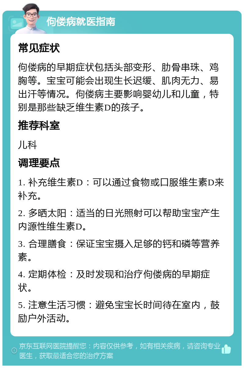 佝偻病就医指南 常见症状 佝偻病的早期症状包括头部变形、肋骨串珠、鸡胸等。宝宝可能会出现生长迟缓、肌肉无力、易出汗等情况。佝偻病主要影响婴幼儿和儿童，特别是那些缺乏维生素D的孩子。 推荐科室 儿科 调理要点 1. 补充维生素D：可以通过食物或口服维生素D来补充。 2. 多晒太阳：适当的日光照射可以帮助宝宝产生内源性维生素D。 3. 合理膳食：保证宝宝摄入足够的钙和磷等营养素。 4. 定期体检：及时发现和治疗佝偻病的早期症状。 5. 注意生活习惯：避免宝宝长时间待在室内，鼓励户外活动。