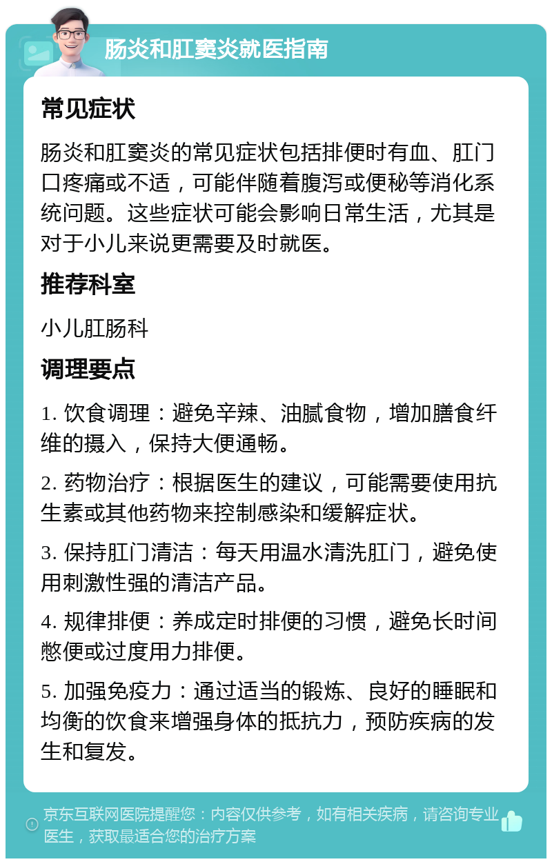 肠炎和肛窦炎就医指南 常见症状 肠炎和肛窦炎的常见症状包括排便时有血、肛门口疼痛或不适，可能伴随着腹泻或便秘等消化系统问题。这些症状可能会影响日常生活，尤其是对于小儿来说更需要及时就医。 推荐科室 小儿肛肠科 调理要点 1. 饮食调理：避免辛辣、油腻食物，增加膳食纤维的摄入，保持大便通畅。 2. 药物治疗：根据医生的建议，可能需要使用抗生素或其他药物来控制感染和缓解症状。 3. 保持肛门清洁：每天用温水清洗肛门，避免使用刺激性强的清洁产品。 4. 规律排便：养成定时排便的习惯，避免长时间憋便或过度用力排便。 5. 加强免疫力：通过适当的锻炼、良好的睡眠和均衡的饮食来增强身体的抵抗力，预防疾病的发生和复发。