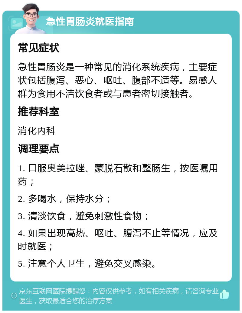 急性胃肠炎就医指南 常见症状 急性胃肠炎是一种常见的消化系统疾病，主要症状包括腹泻、恶心、呕吐、腹部不适等。易感人群为食用不洁饮食者或与患者密切接触者。 推荐科室 消化内科 调理要点 1. 口服奥美拉唑、蒙脱石散和整肠生，按医嘱用药； 2. 多喝水，保持水分； 3. 清淡饮食，避免刺激性食物； 4. 如果出现高热、呕吐、腹泻不止等情况，应及时就医； 5. 注意个人卫生，避免交叉感染。