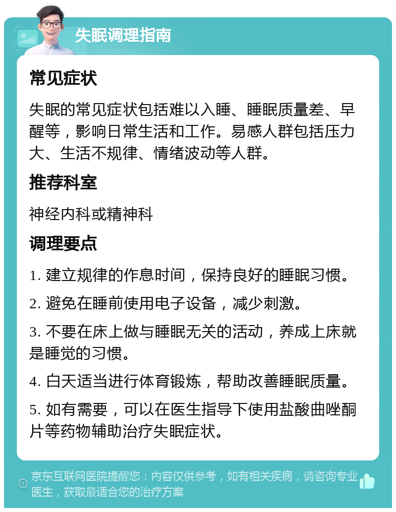 失眠调理指南 常见症状 失眠的常见症状包括难以入睡、睡眠质量差、早醒等，影响日常生活和工作。易感人群包括压力大、生活不规律、情绪波动等人群。 推荐科室 神经内科或精神科 调理要点 1. 建立规律的作息时间，保持良好的睡眠习惯。 2. 避免在睡前使用电子设备，减少刺激。 3. 不要在床上做与睡眠无关的活动，养成上床就是睡觉的习惯。 4. 白天适当进行体育锻炼，帮助改善睡眠质量。 5. 如有需要，可以在医生指导下使用盐酸曲唑酮片等药物辅助治疗失眠症状。