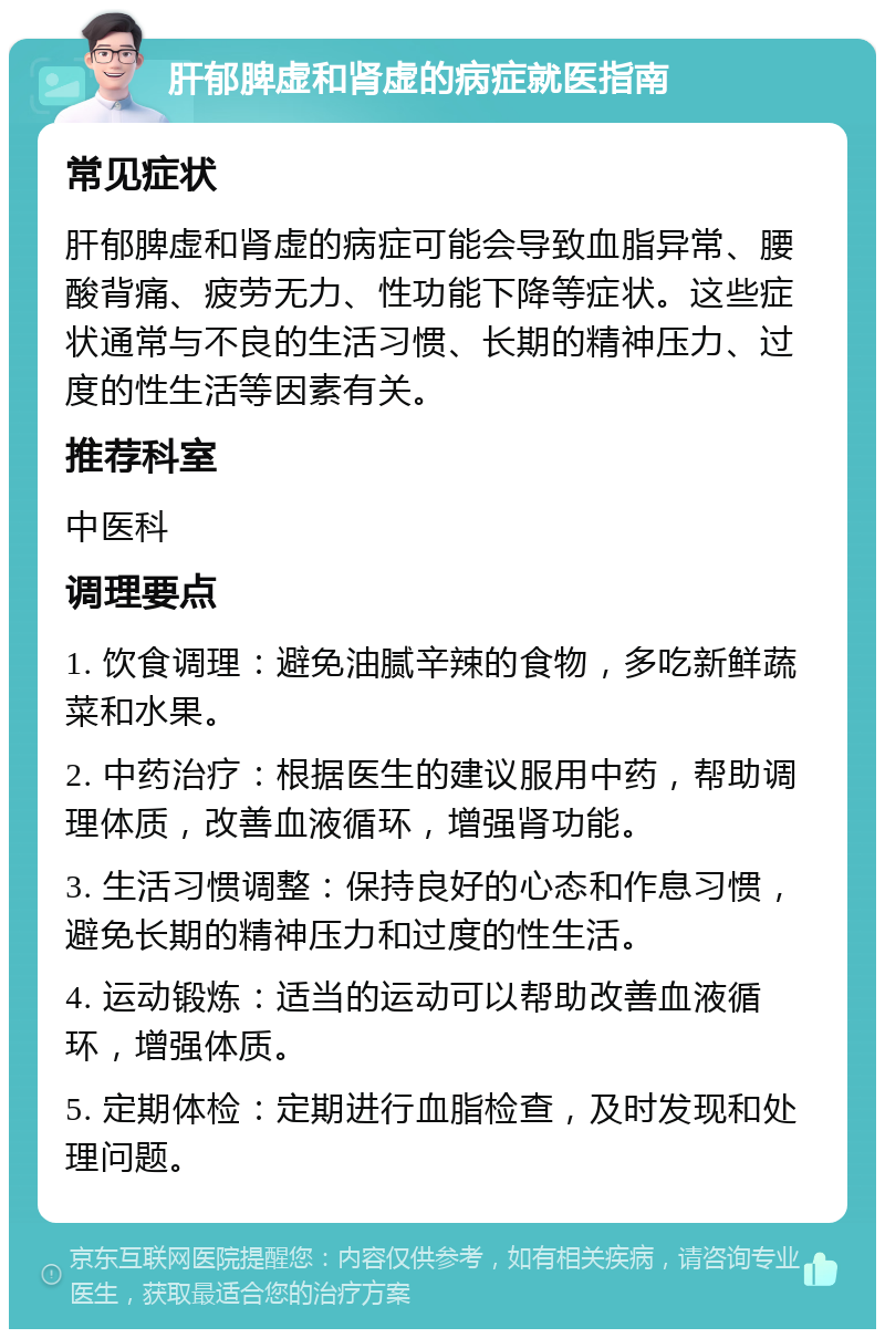 肝郁脾虚和肾虚的病症就医指南 常见症状 肝郁脾虚和肾虚的病症可能会导致血脂异常、腰酸背痛、疲劳无力、性功能下降等症状。这些症状通常与不良的生活习惯、长期的精神压力、过度的性生活等因素有关。 推荐科室 中医科 调理要点 1. 饮食调理：避免油腻辛辣的食物，多吃新鲜蔬菜和水果。 2. 中药治疗：根据医生的建议服用中药，帮助调理体质，改善血液循环，增强肾功能。 3. 生活习惯调整：保持良好的心态和作息习惯，避免长期的精神压力和过度的性生活。 4. 运动锻炼：适当的运动可以帮助改善血液循环，增强体质。 5. 定期体检：定期进行血脂检查，及时发现和处理问题。