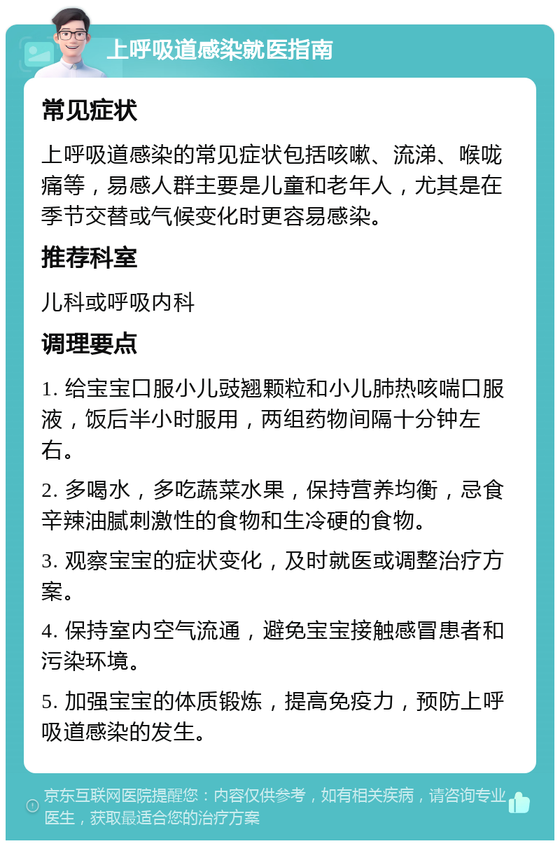 上呼吸道感染就医指南 常见症状 上呼吸道感染的常见症状包括咳嗽、流涕、喉咙痛等，易感人群主要是儿童和老年人，尤其是在季节交替或气候变化时更容易感染。 推荐科室 儿科或呼吸内科 调理要点 1. 给宝宝口服小儿豉翘颗粒和小儿肺热咳喘口服液，饭后半小时服用，两组药物间隔十分钟左右。 2. 多喝水，多吃蔬菜水果，保持营养均衡，忌食辛辣油腻刺激性的食物和生冷硬的食物。 3. 观察宝宝的症状变化，及时就医或调整治疗方案。 4. 保持室内空气流通，避免宝宝接触感冒患者和污染环境。 5. 加强宝宝的体质锻炼，提高免疫力，预防上呼吸道感染的发生。