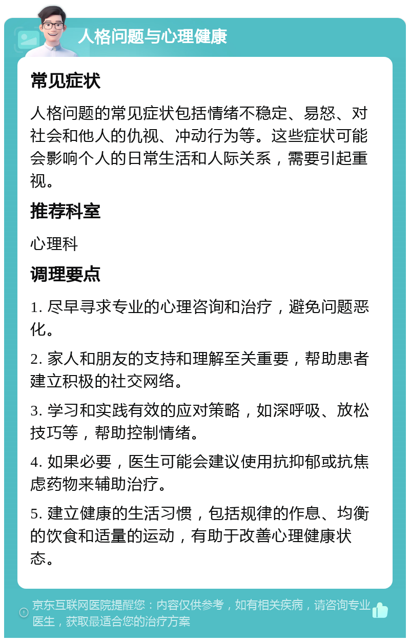 人格问题与心理健康 常见症状 人格问题的常见症状包括情绪不稳定、易怒、对社会和他人的仇视、冲动行为等。这些症状可能会影响个人的日常生活和人际关系，需要引起重视。 推荐科室 心理科 调理要点 1. 尽早寻求专业的心理咨询和治疗，避免问题恶化。 2. 家人和朋友的支持和理解至关重要，帮助患者建立积极的社交网络。 3. 学习和实践有效的应对策略，如深呼吸、放松技巧等，帮助控制情绪。 4. 如果必要，医生可能会建议使用抗抑郁或抗焦虑药物来辅助治疗。 5. 建立健康的生活习惯，包括规律的作息、均衡的饮食和适量的运动，有助于改善心理健康状态。