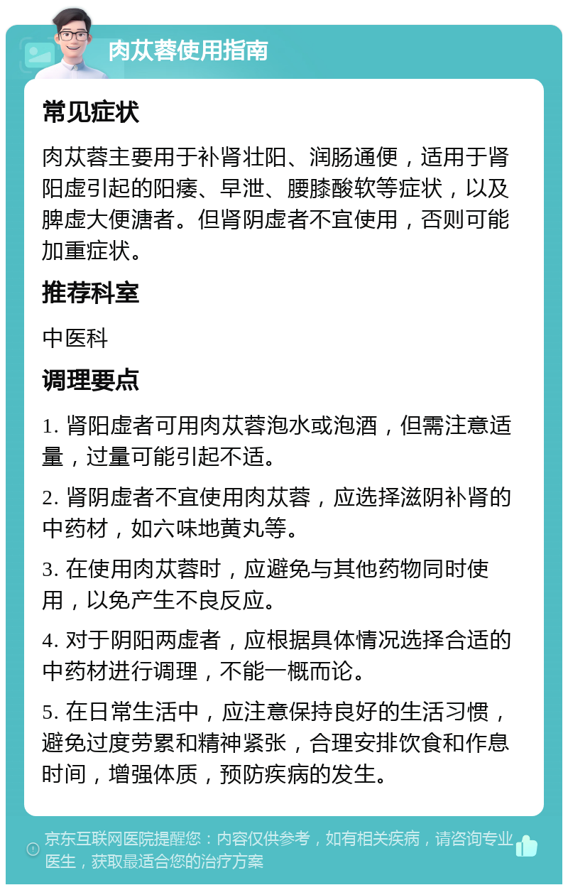 肉苁蓉使用指南 常见症状 肉苁蓉主要用于补肾壮阳、润肠通便，适用于肾阳虚引起的阳痿、早泄、腰膝酸软等症状，以及脾虚大便溏者。但肾阴虚者不宜使用，否则可能加重症状。 推荐科室 中医科 调理要点 1. 肾阳虚者可用肉苁蓉泡水或泡酒，但需注意适量，过量可能引起不适。 2. 肾阴虚者不宜使用肉苁蓉，应选择滋阴补肾的中药材，如六味地黄丸等。 3. 在使用肉苁蓉时，应避免与其他药物同时使用，以免产生不良反应。 4. 对于阴阳两虚者，应根据具体情况选择合适的中药材进行调理，不能一概而论。 5. 在日常生活中，应注意保持良好的生活习惯，避免过度劳累和精神紧张，合理安排饮食和作息时间，增强体质，预防疾病的发生。