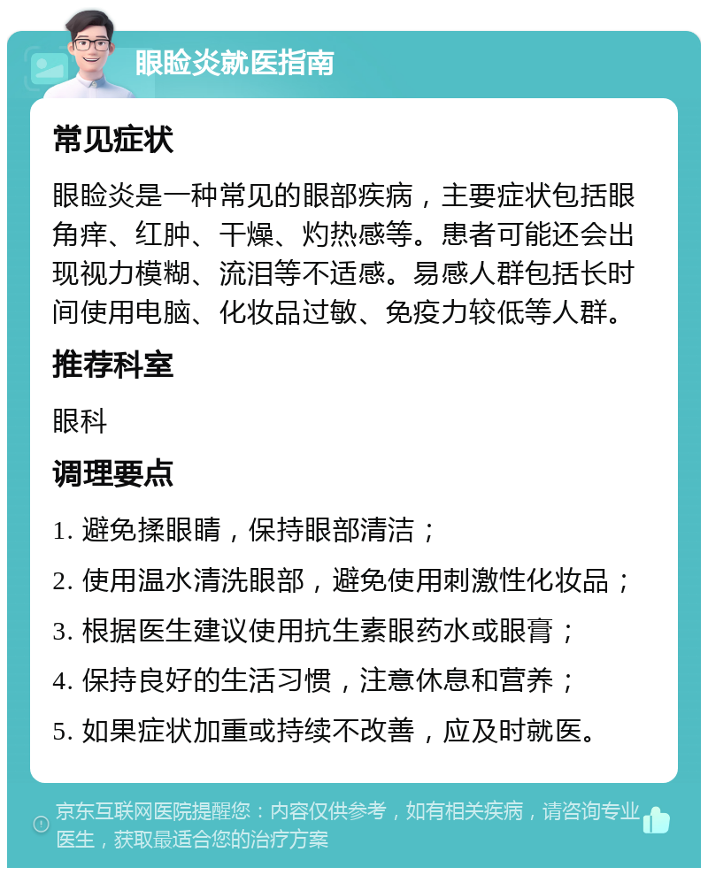 眼睑炎就医指南 常见症状 眼睑炎是一种常见的眼部疾病，主要症状包括眼角痒、红肿、干燥、灼热感等。患者可能还会出现视力模糊、流泪等不适感。易感人群包括长时间使用电脑、化妆品过敏、免疫力较低等人群。 推荐科室 眼科 调理要点 1. 避免揉眼睛，保持眼部清洁； 2. 使用温水清洗眼部，避免使用刺激性化妆品； 3. 根据医生建议使用抗生素眼药水或眼膏； 4. 保持良好的生活习惯，注意休息和营养； 5. 如果症状加重或持续不改善，应及时就医。