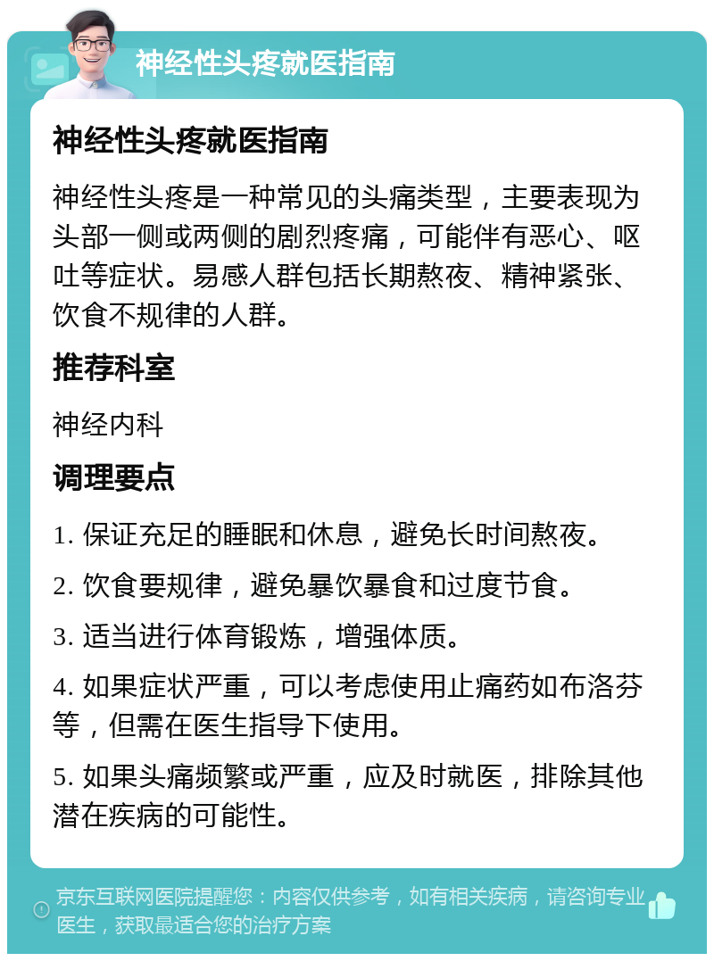 神经性头疼就医指南 神经性头疼就医指南 神经性头疼是一种常见的头痛类型，主要表现为头部一侧或两侧的剧烈疼痛，可能伴有恶心、呕吐等症状。易感人群包括长期熬夜、精神紧张、饮食不规律的人群。 推荐科室 神经内科 调理要点 1. 保证充足的睡眠和休息，避免长时间熬夜。 2. 饮食要规律，避免暴饮暴食和过度节食。 3. 适当进行体育锻炼，增强体质。 4. 如果症状严重，可以考虑使用止痛药如布洛芬等，但需在医生指导下使用。 5. 如果头痛频繁或严重，应及时就医，排除其他潜在疾病的可能性。