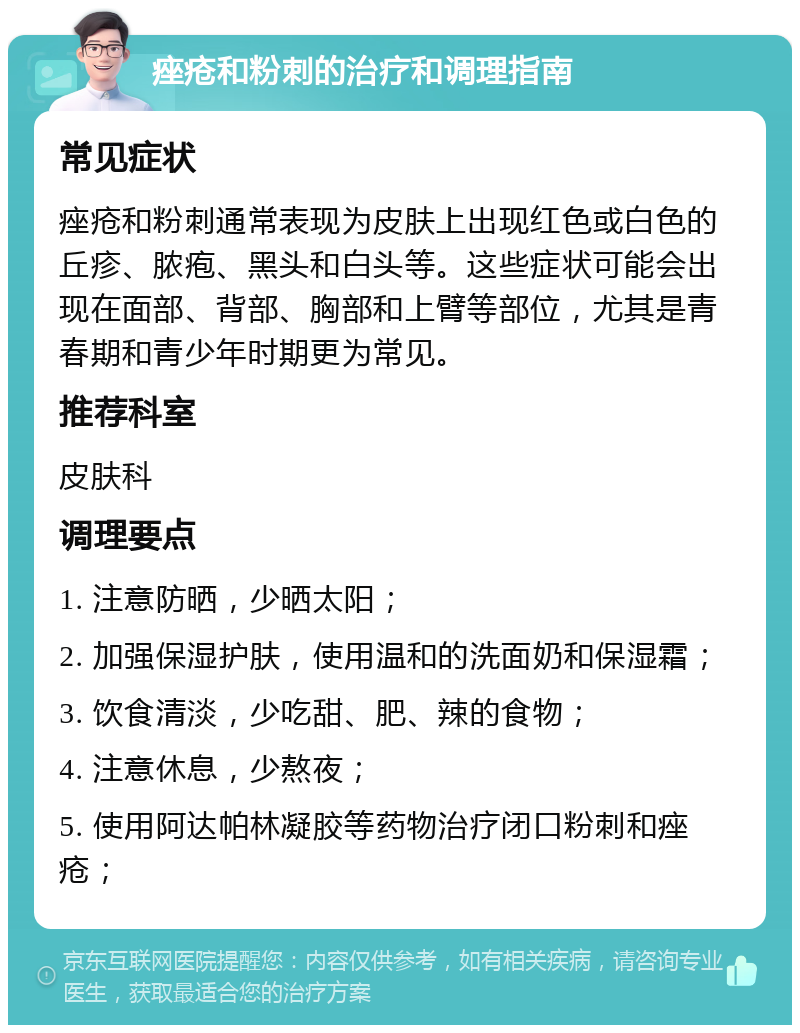 痤疮和粉刺的治疗和调理指南 常见症状 痤疮和粉刺通常表现为皮肤上出现红色或白色的丘疹、脓疱、黑头和白头等。这些症状可能会出现在面部、背部、胸部和上臂等部位，尤其是青春期和青少年时期更为常见。 推荐科室 皮肤科 调理要点 1. 注意防晒，少晒太阳； 2. 加强保湿护肤，使用温和的洗面奶和保湿霜； 3. 饮食清淡，少吃甜、肥、辣的食物； 4. 注意休息，少熬夜； 5. 使用阿达帕林凝胶等药物治疗闭口粉刺和痤疮；