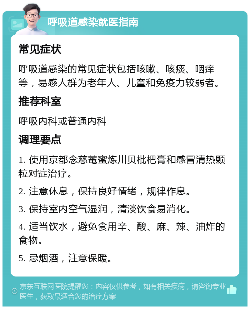 呼吸道感染就医指南 常见症状 呼吸道感染的常见症状包括咳嗽、咳痰、咽痒等，易感人群为老年人、儿童和免疫力较弱者。 推荐科室 呼吸内科或普通内科 调理要点 1. 使用京都念慈菴蜜炼川贝枇杷膏和感冒清热颗粒对症治疗。 2. 注意休息，保持良好情绪，规律作息。 3. 保持室内空气湿润，清淡饮食易消化。 4. 适当饮水，避免食用辛、酸、麻、辣、油炸的食物。 5. 忌烟酒，注意保暖。