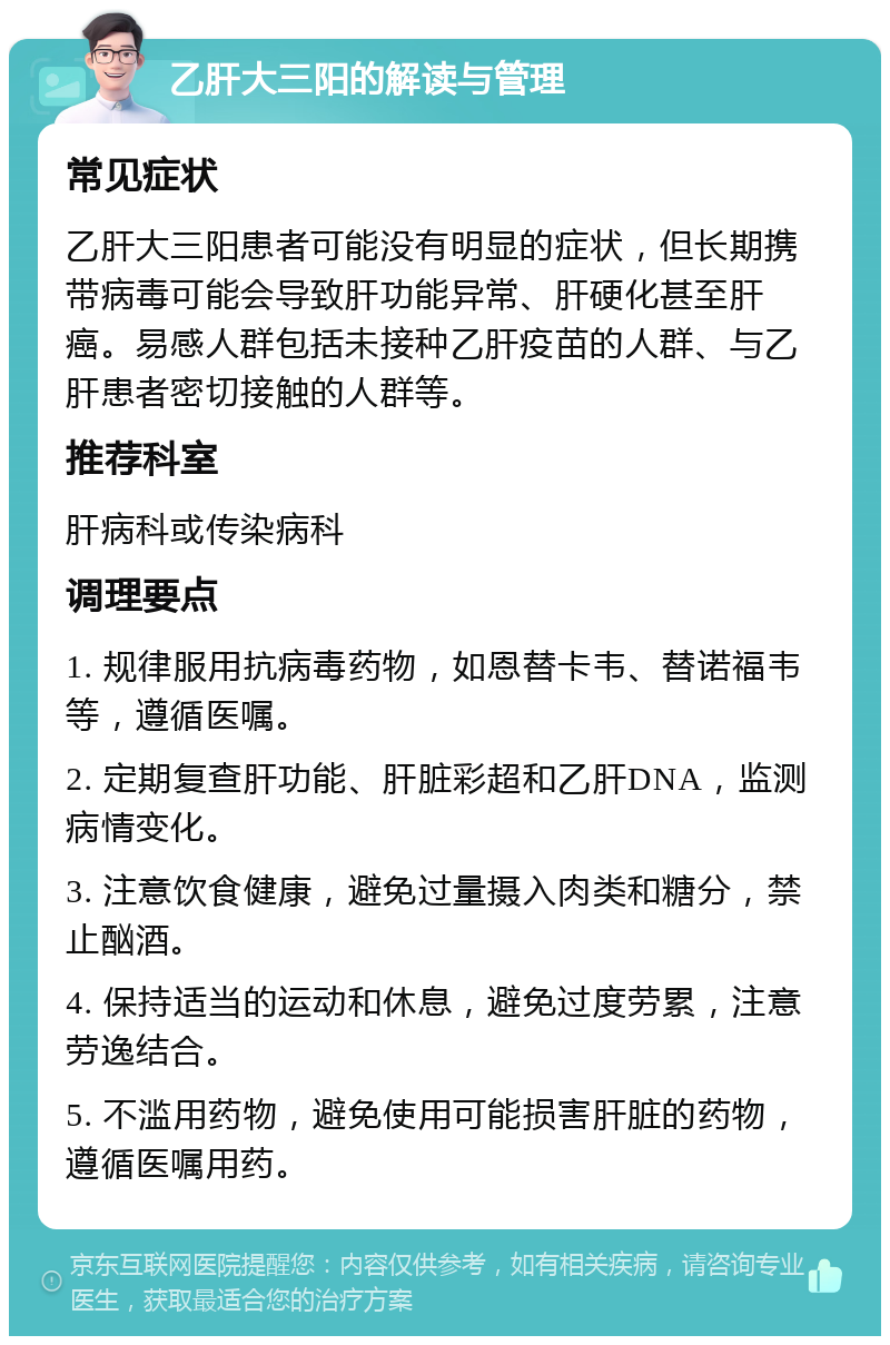 乙肝大三阳的解读与管理 常见症状 乙肝大三阳患者可能没有明显的症状，但长期携带病毒可能会导致肝功能异常、肝硬化甚至肝癌。易感人群包括未接种乙肝疫苗的人群、与乙肝患者密切接触的人群等。 推荐科室 肝病科或传染病科 调理要点 1. 规律服用抗病毒药物，如恩替卡韦、替诺福韦等，遵循医嘱。 2. 定期复查肝功能、肝脏彩超和乙肝DNA，监测病情变化。 3. 注意饮食健康，避免过量摄入肉类和糖分，禁止酗酒。 4. 保持适当的运动和休息，避免过度劳累，注意劳逸结合。 5. 不滥用药物，避免使用可能损害肝脏的药物，遵循医嘱用药。