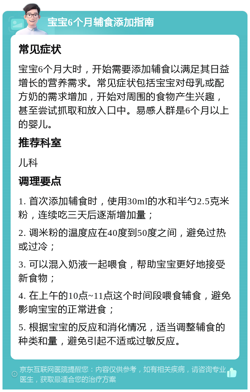 宝宝6个月辅食添加指南 常见症状 宝宝6个月大时，开始需要添加辅食以满足其日益增长的营养需求。常见症状包括宝宝对母乳或配方奶的需求增加，开始对周围的食物产生兴趣，甚至尝试抓取和放入口中。易感人群是6个月以上的婴儿。 推荐科室 儿科 调理要点 1. 首次添加辅食时，使用30ml的水和半勺2.5克米粉，连续吃三天后逐渐增加量； 2. 调米粉的温度应在40度到50度之间，避免过热或过冷； 3. 可以混入奶液一起喂食，帮助宝宝更好地接受新食物； 4. 在上午的10点~11点这个时间段喂食辅食，避免影响宝宝的正常进食； 5. 根据宝宝的反应和消化情况，适当调整辅食的种类和量，避免引起不适或过敏反应。