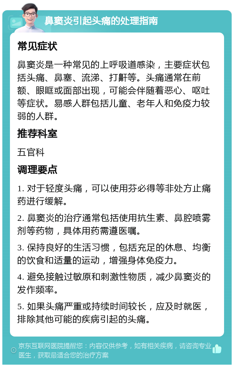 鼻窦炎引起头痛的处理指南 常见症状 鼻窦炎是一种常见的上呼吸道感染，主要症状包括头痛、鼻塞、流涕、打鼾等。头痛通常在前额、眼眶或面部出现，可能会伴随着恶心、呕吐等症状。易感人群包括儿童、老年人和免疫力较弱的人群。 推荐科室 五官科 调理要点 1. 对于轻度头痛，可以使用芬必得等非处方止痛药进行缓解。 2. 鼻窦炎的治疗通常包括使用抗生素、鼻腔喷雾剂等药物，具体用药需遵医嘱。 3. 保持良好的生活习惯，包括充足的休息、均衡的饮食和适量的运动，增强身体免疫力。 4. 避免接触过敏原和刺激性物质，减少鼻窦炎的发作频率。 5. 如果头痛严重或持续时间较长，应及时就医，排除其他可能的疾病引起的头痛。