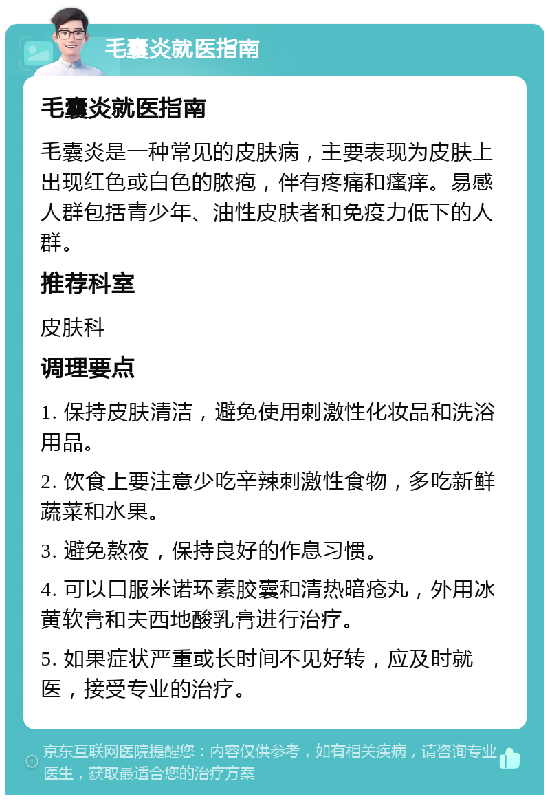 毛囊炎就医指南 毛囊炎就医指南 毛囊炎是一种常见的皮肤病，主要表现为皮肤上出现红色或白色的脓疱，伴有疼痛和瘙痒。易感人群包括青少年、油性皮肤者和免疫力低下的人群。 推荐科室 皮肤科 调理要点 1. 保持皮肤清洁，避免使用刺激性化妆品和洗浴用品。 2. 饮食上要注意少吃辛辣刺激性食物，多吃新鲜蔬菜和水果。 3. 避免熬夜，保持良好的作息习惯。 4. 可以口服米诺环素胶囊和清热暗疮丸，外用冰黄软膏和夫西地酸乳膏进行治疗。 5. 如果症状严重或长时间不见好转，应及时就医，接受专业的治疗。