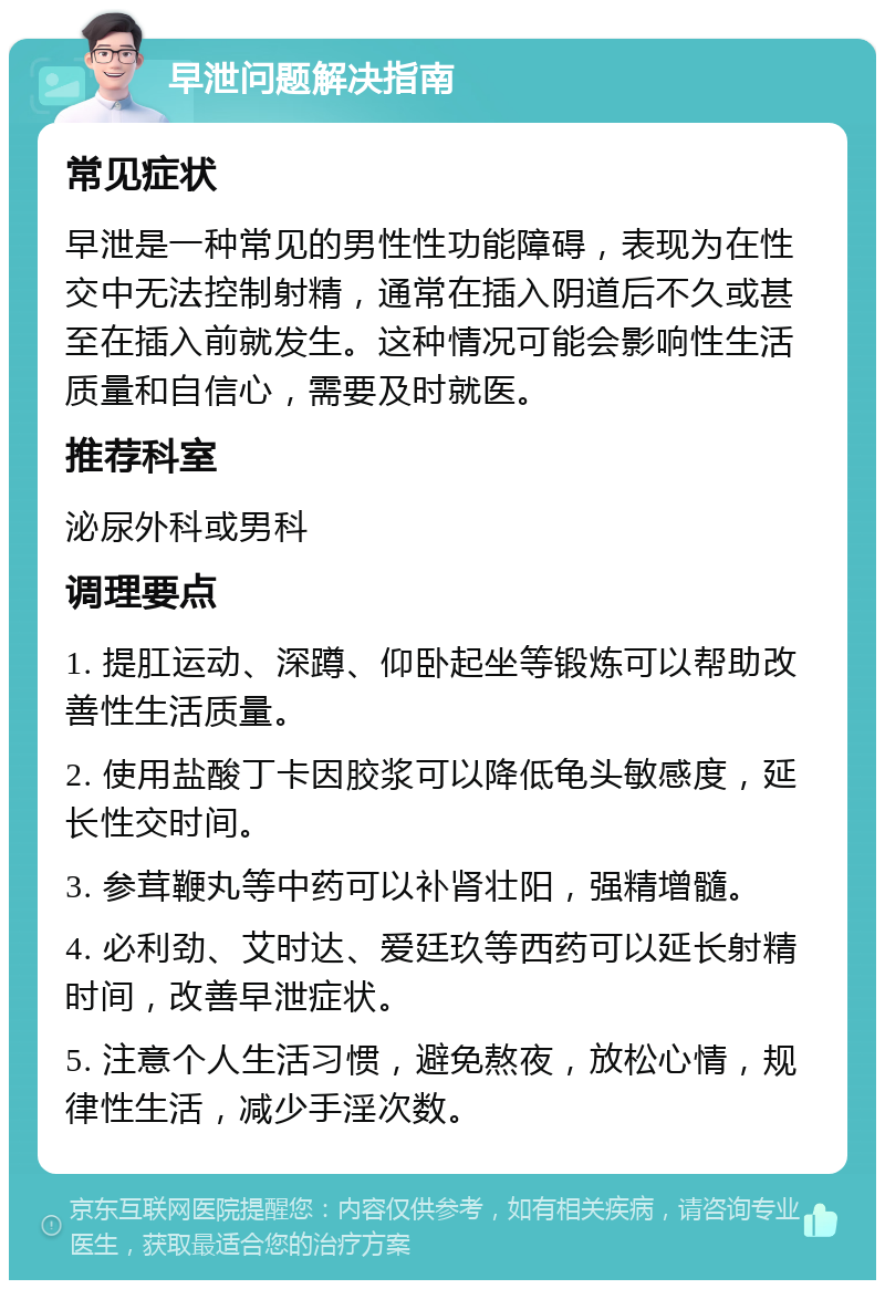 早泄问题解决指南 常见症状 早泄是一种常见的男性性功能障碍，表现为在性交中无法控制射精，通常在插入阴道后不久或甚至在插入前就发生。这种情况可能会影响性生活质量和自信心，需要及时就医。 推荐科室 泌尿外科或男科 调理要点 1. 提肛运动、深蹲、仰卧起坐等锻炼可以帮助改善性生活质量。 2. 使用盐酸丁卡因胶浆可以降低龟头敏感度，延长性交时间。 3. 参茸鞭丸等中药可以补肾壮阳，强精增髓。 4. 必利劲、艾时达、爱廷玖等西药可以延长射精时间，改善早泄症状。 5. 注意个人生活习惯，避免熬夜，放松心情，规律性生活，减少手淫次数。