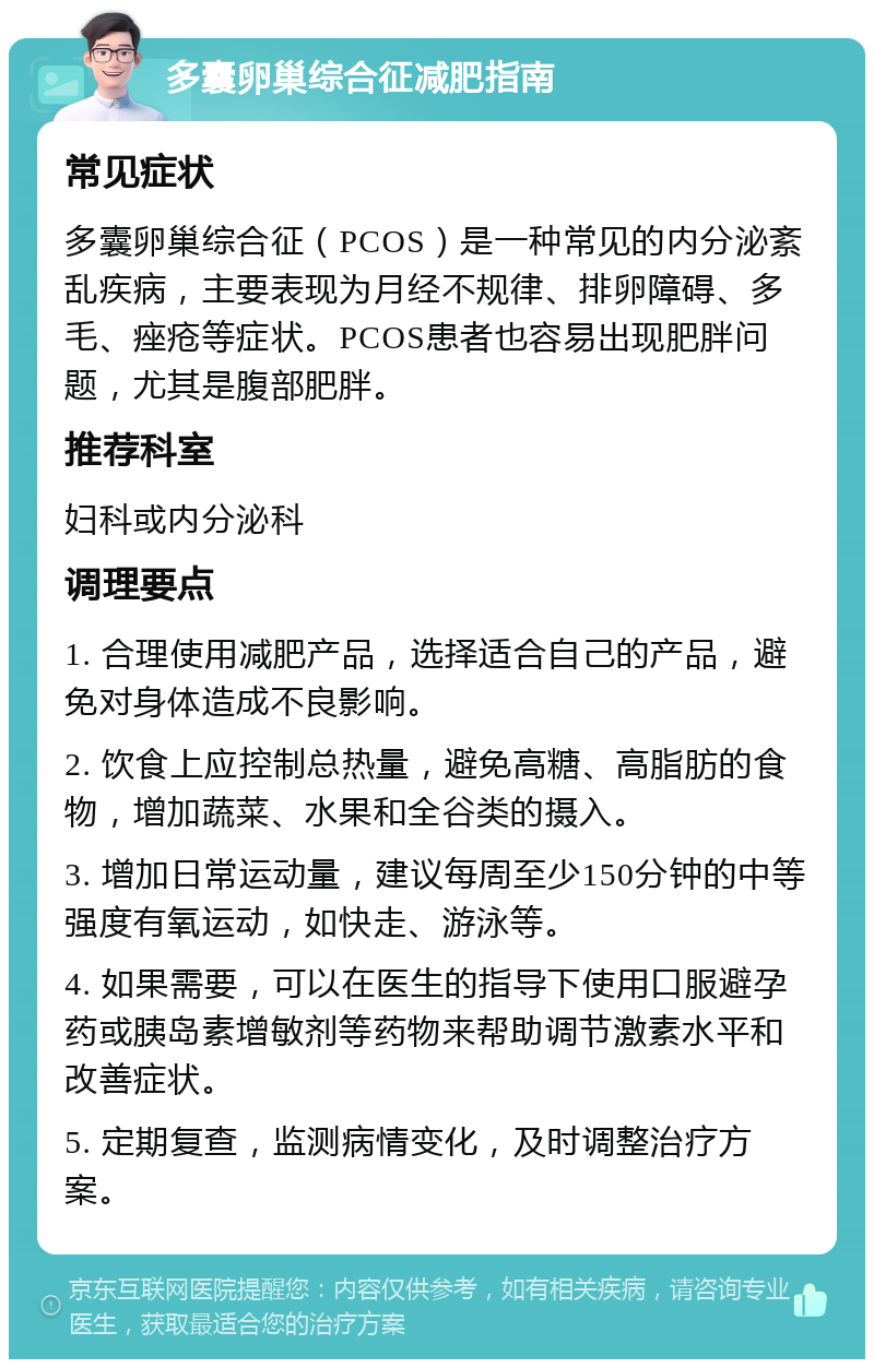 多囊卵巢综合征减肥指南 常见症状 多囊卵巢综合征（PCOS）是一种常见的内分泌紊乱疾病，主要表现为月经不规律、排卵障碍、多毛、痤疮等症状。PCOS患者也容易出现肥胖问题，尤其是腹部肥胖。 推荐科室 妇科或内分泌科 调理要点 1. 合理使用减肥产品，选择适合自己的产品，避免对身体造成不良影响。 2. 饮食上应控制总热量，避免高糖、高脂肪的食物，增加蔬菜、水果和全谷类的摄入。 3. 增加日常运动量，建议每周至少150分钟的中等强度有氧运动，如快走、游泳等。 4. 如果需要，可以在医生的指导下使用口服避孕药或胰岛素增敏剂等药物来帮助调节激素水平和改善症状。 5. 定期复查，监测病情变化，及时调整治疗方案。