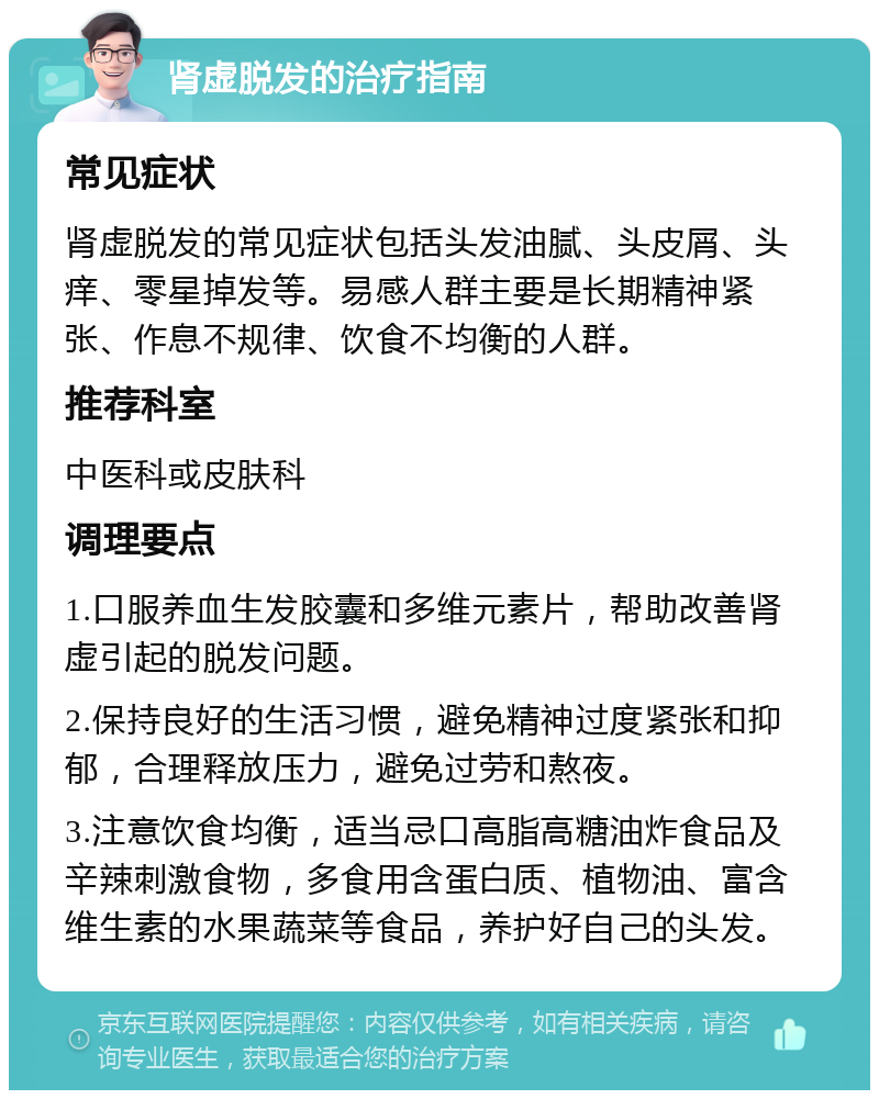 肾虚脱发的治疗指南 常见症状 肾虚脱发的常见症状包括头发油腻、头皮屑、头痒、零星掉发等。易感人群主要是长期精神紧张、作息不规律、饮食不均衡的人群。 推荐科室 中医科或皮肤科 调理要点 1.口服养血生发胶囊和多维元素片，帮助改善肾虚引起的脱发问题。 2.保持良好的生活习惯，避免精神过度紧张和抑郁，合理释放压力，避免过劳和熬夜。 3.注意饮食均衡，适当忌口高脂高糖油炸食品及辛辣刺激食物，多食用含蛋白质、植物油、富含维生素的水果蔬菜等食品，养护好自己的头发。