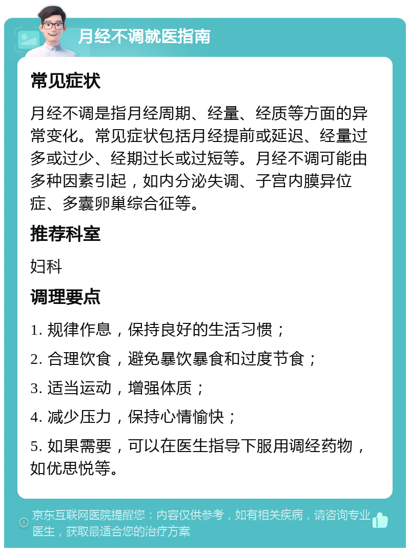 月经不调就医指南 常见症状 月经不调是指月经周期、经量、经质等方面的异常变化。常见症状包括月经提前或延迟、经量过多或过少、经期过长或过短等。月经不调可能由多种因素引起，如内分泌失调、子宫内膜异位症、多囊卵巢综合征等。 推荐科室 妇科 调理要点 1. 规律作息，保持良好的生活习惯； 2. 合理饮食，避免暴饮暴食和过度节食； 3. 适当运动，增强体质； 4. 减少压力，保持心情愉快； 5. 如果需要，可以在医生指导下服用调经药物，如优思悦等。