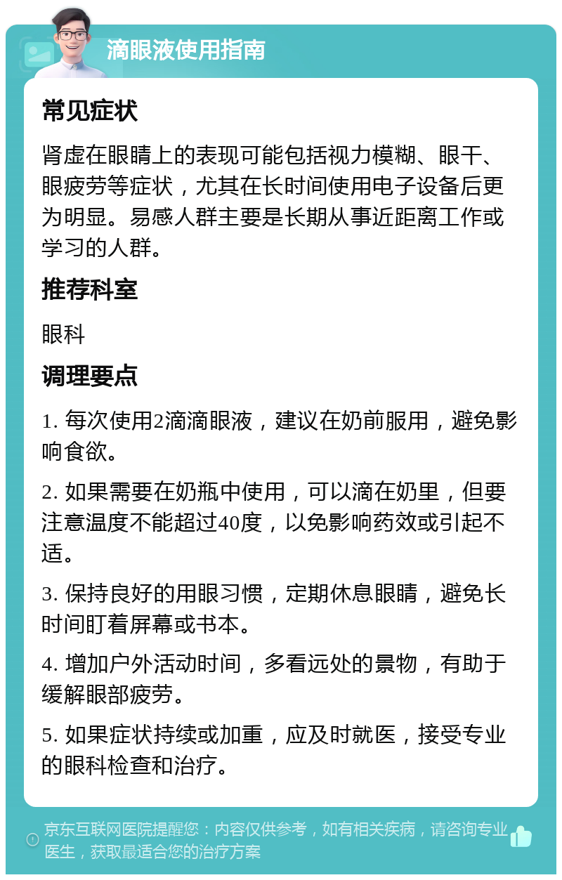 滴眼液使用指南 常见症状 肾虚在眼睛上的表现可能包括视力模糊、眼干、眼疲劳等症状，尤其在长时间使用电子设备后更为明显。易感人群主要是长期从事近距离工作或学习的人群。 推荐科室 眼科 调理要点 1. 每次使用2滴滴眼液，建议在奶前服用，避免影响食欲。 2. 如果需要在奶瓶中使用，可以滴在奶里，但要注意温度不能超过40度，以免影响药效或引起不适。 3. 保持良好的用眼习惯，定期休息眼睛，避免长时间盯着屏幕或书本。 4. 增加户外活动时间，多看远处的景物，有助于缓解眼部疲劳。 5. 如果症状持续或加重，应及时就医，接受专业的眼科检查和治疗。