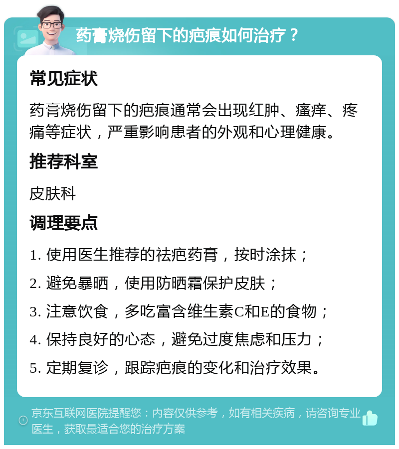 药膏烧伤留下的疤痕如何治疗？ 常见症状 药膏烧伤留下的疤痕通常会出现红肿、瘙痒、疼痛等症状，严重影响患者的外观和心理健康。 推荐科室 皮肤科 调理要点 1. 使用医生推荐的祛疤药膏，按时涂抹； 2. 避免暴晒，使用防晒霜保护皮肤； 3. 注意饮食，多吃富含维生素C和E的食物； 4. 保持良好的心态，避免过度焦虑和压力； 5. 定期复诊，跟踪疤痕的变化和治疗效果。