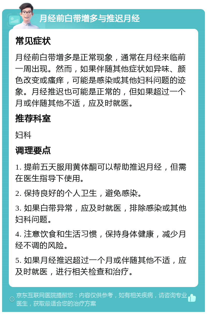 月经前白带增多与推迟月经 常见症状 月经前白带增多是正常现象，通常在月经来临前一周出现。然而，如果伴随其他症状如异味、颜色改变或瘙痒，可能是感染或其他妇科问题的迹象。月经推迟也可能是正常的，但如果超过一个月或伴随其他不适，应及时就医。 推荐科室 妇科 调理要点 1. 提前五天服用黄体酮可以帮助推迟月经，但需在医生指导下使用。 2. 保持良好的个人卫生，避免感染。 3. 如果白带异常，应及时就医，排除感染或其他妇科问题。 4. 注意饮食和生活习惯，保持身体健康，减少月经不调的风险。 5. 如果月经推迟超过一个月或伴随其他不适，应及时就医，进行相关检查和治疗。