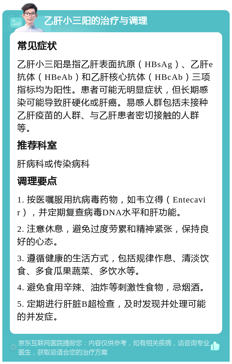 乙肝小三阳的治疗与调理 常见症状 乙肝小三阳是指乙肝表面抗原（HBsAg）、乙肝e抗体（HBeAb）和乙肝核心抗体（HBcAb）三项指标均为阳性。患者可能无明显症状，但长期感染可能导致肝硬化或肝癌。易感人群包括未接种乙肝疫苗的人群、与乙肝患者密切接触的人群等。 推荐科室 肝病科或传染病科 调理要点 1. 按医嘱服用抗病毒药物，如韦立得（Entecavir），并定期复查病毒DNA水平和肝功能。 2. 注意休息，避免过度劳累和精神紧张，保持良好的心态。 3. 遵循健康的生活方式，包括规律作息、清淡饮食、多食瓜果蔬菜、多饮水等。 4. 避免食用辛辣、油炸等刺激性食物，忌烟酒。 5. 定期进行肝脏B超检查，及时发现并处理可能的并发症。