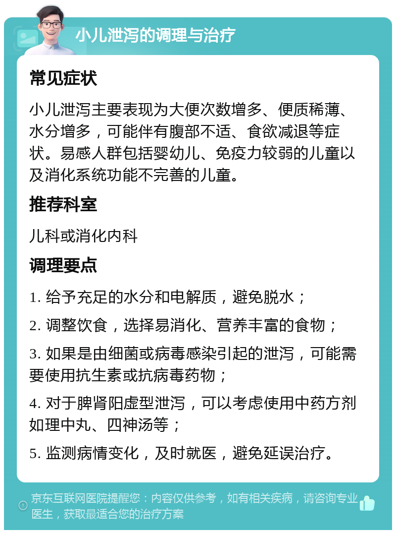 小儿泄泻的调理与治疗 常见症状 小儿泄泻主要表现为大便次数增多、便质稀薄、水分增多，可能伴有腹部不适、食欲减退等症状。易感人群包括婴幼儿、免疫力较弱的儿童以及消化系统功能不完善的儿童。 推荐科室 儿科或消化内科 调理要点 1. 给予充足的水分和电解质，避免脱水； 2. 调整饮食，选择易消化、营养丰富的食物； 3. 如果是由细菌或病毒感染引起的泄泻，可能需要使用抗生素或抗病毒药物； 4. 对于脾肾阳虚型泄泻，可以考虑使用中药方剂如理中丸、四神汤等； 5. 监测病情变化，及时就医，避免延误治疗。