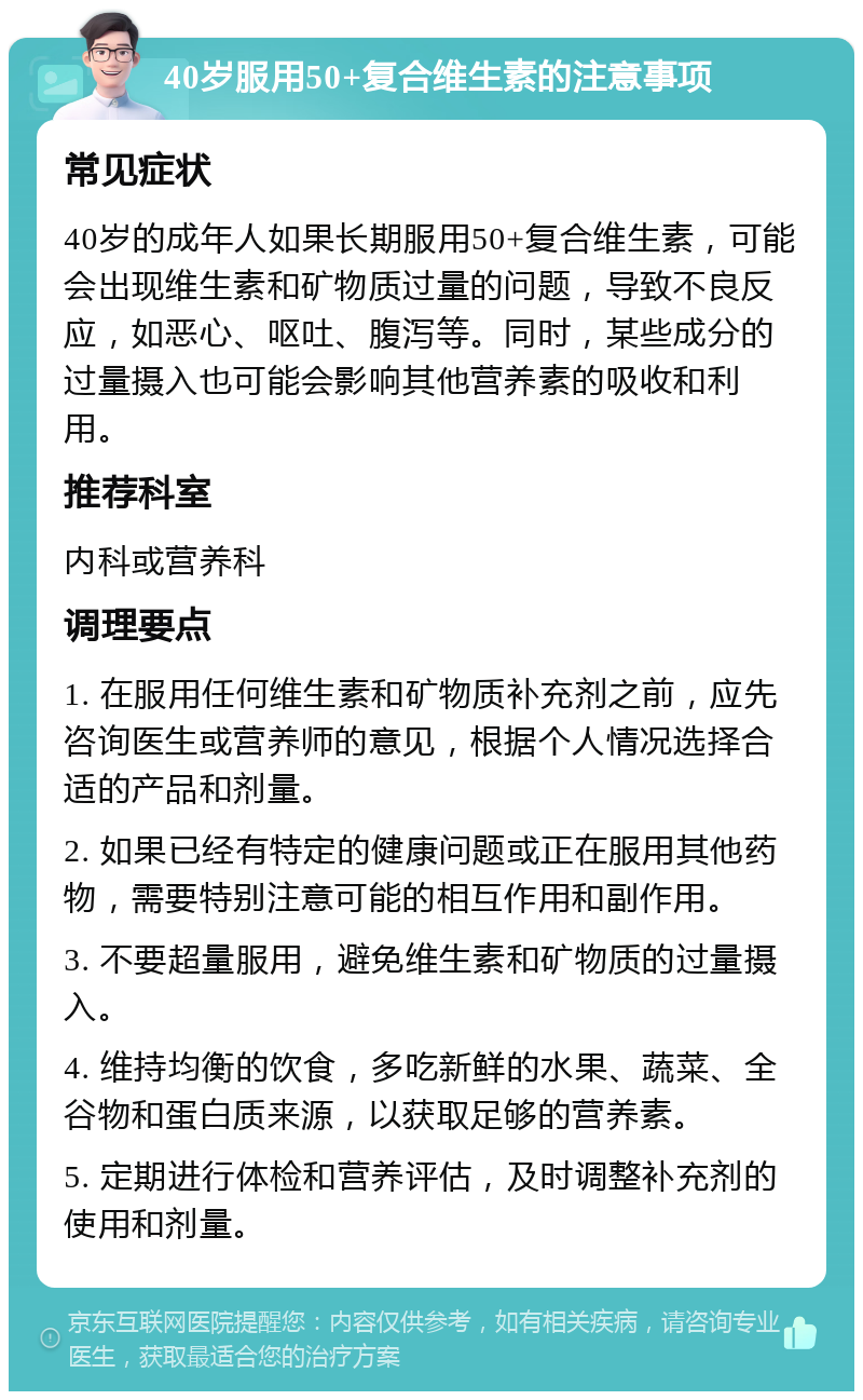 40岁服用50+复合维生素的注意事项 常见症状 40岁的成年人如果长期服用50+复合维生素，可能会出现维生素和矿物质过量的问题，导致不良反应，如恶心、呕吐、腹泻等。同时，某些成分的过量摄入也可能会影响其他营养素的吸收和利用。 推荐科室 内科或营养科 调理要点 1. 在服用任何维生素和矿物质补充剂之前，应先咨询医生或营养师的意见，根据个人情况选择合适的产品和剂量。 2. 如果已经有特定的健康问题或正在服用其他药物，需要特别注意可能的相互作用和副作用。 3. 不要超量服用，避免维生素和矿物质的过量摄入。 4. 维持均衡的饮食，多吃新鲜的水果、蔬菜、全谷物和蛋白质来源，以获取足够的营养素。 5. 定期进行体检和营养评估，及时调整补充剂的使用和剂量。