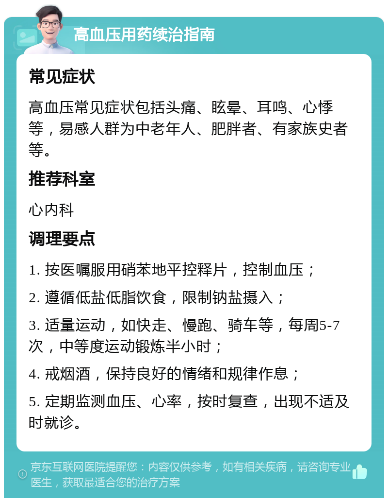 高血压用药续治指南 常见症状 高血压常见症状包括头痛、眩晕、耳鸣、心悸等，易感人群为中老年人、肥胖者、有家族史者等。 推荐科室 心内科 调理要点 1. 按医嘱服用硝苯地平控释片，控制血压； 2. 遵循低盐低脂饮食，限制钠盐摄入； 3. 适量运动，如快走、慢跑、骑车等，每周5-7次，中等度运动锻炼半小时； 4. 戒烟酒，保持良好的情绪和规律作息； 5. 定期监测血压、心率，按时复查，出现不适及时就诊。