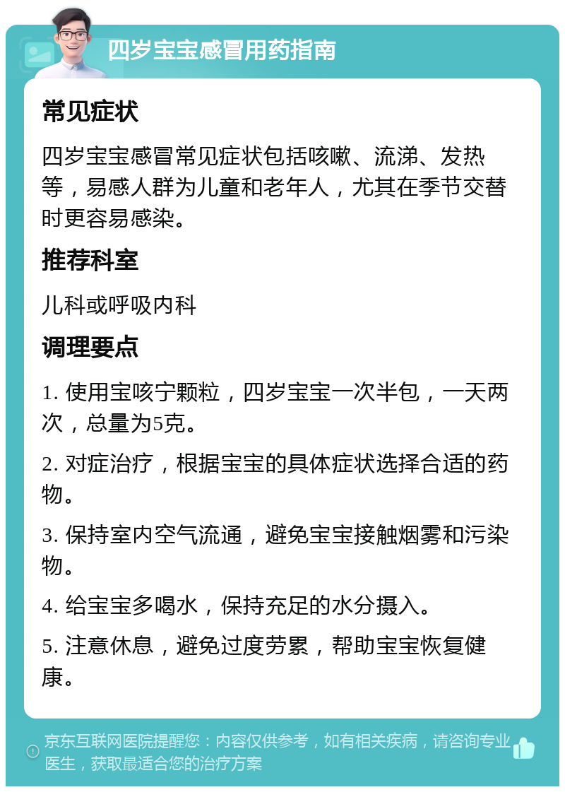 四岁宝宝感冒用药指南 常见症状 四岁宝宝感冒常见症状包括咳嗽、流涕、发热等，易感人群为儿童和老年人，尤其在季节交替时更容易感染。 推荐科室 儿科或呼吸内科 调理要点 1. 使用宝咳宁颗粒，四岁宝宝一次半包，一天两次，总量为5克。 2. 对症治疗，根据宝宝的具体症状选择合适的药物。 3. 保持室内空气流通，避免宝宝接触烟雾和污染物。 4. 给宝宝多喝水，保持充足的水分摄入。 5. 注意休息，避免过度劳累，帮助宝宝恢复健康。