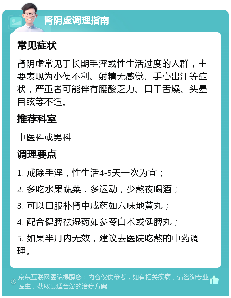 肾阴虚调理指南 常见症状 肾阴虚常见于长期手淫或性生活过度的人群，主要表现为小便不利、射精无感觉、手心出汗等症状，严重者可能伴有腰酸乏力、口干舌燥、头晕目眩等不适。 推荐科室 中医科或男科 调理要点 1. 戒除手淫，性生活4-5天一次为宜； 2. 多吃水果蔬菜，多运动，少熬夜喝酒； 3. 可以口服补肾中成药如六味地黄丸； 4. 配合健脾祛湿药如参苓白术或健脾丸； 5. 如果半月内无效，建议去医院吃熬的中药调理。