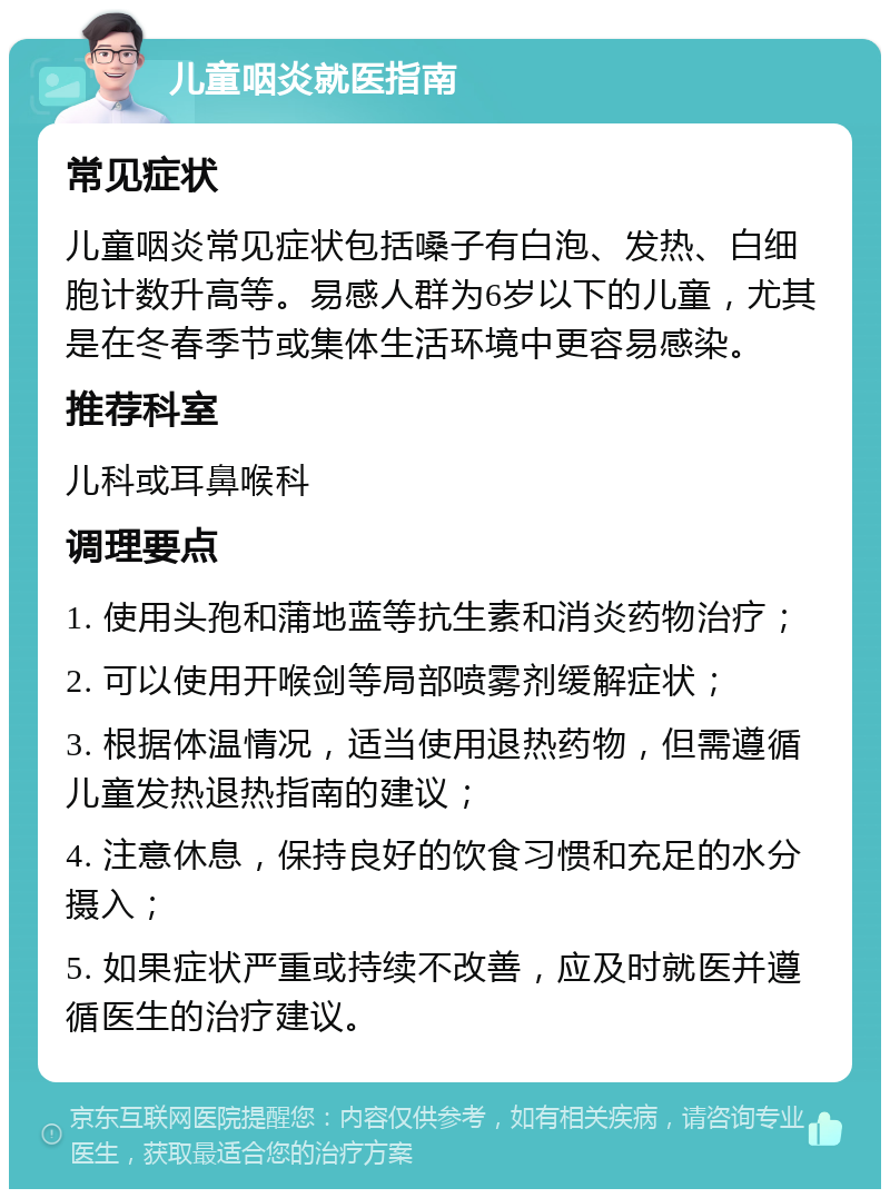 儿童咽炎就医指南 常见症状 儿童咽炎常见症状包括嗓子有白泡、发热、白细胞计数升高等。易感人群为6岁以下的儿童，尤其是在冬春季节或集体生活环境中更容易感染。 推荐科室 儿科或耳鼻喉科 调理要点 1. 使用头孢和蒲地蓝等抗生素和消炎药物治疗； 2. 可以使用开喉剑等局部喷雾剂缓解症状； 3. 根据体温情况，适当使用退热药物，但需遵循儿童发热退热指南的建议； 4. 注意休息，保持良好的饮食习惯和充足的水分摄入； 5. 如果症状严重或持续不改善，应及时就医并遵循医生的治疗建议。